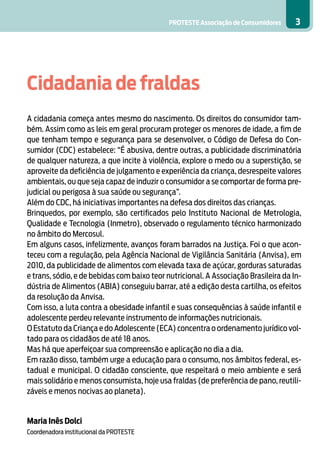 PROTESTE Associação de Consumidores 3
Cidadania de fraldas
	
A cidadania começa antes mesmo do nascimento. Os direitos do consumidor tam-
bém. Assim como as leis em geral procuram proteger os menores de idade, a fim de
que tenham tempo e segurança para se desenvolver, o Código de Defesa do Con-
sumidor (CDC) estabelece: “É abusiva, dentre outras, a publicidade discriminatória
de qualquer natureza, a que incite à violência, explore o medo ou a superstição, se
aproveite da deficiência de julgamento e experiência da criança, desrespeite valores
ambientais, ou que seja capaz de induzir o consumidor a se comportar de forma pre-
judicial ou perigosa à sua saúde ou segurança”.
Além do CDC, há iniciativas importantes na defesa dos direitos das crianças.
Brinquedos, por exemplo, são certificados pelo Instituto Nacional de Metrologia,
Qualidade e Tecnologia (Inmetro), observado o regulamento técnico harmonizado
no âmbito do Mercosul.
Em alguns casos, infelizmente, avanços foram barrados na Justiça. Foi o que acon-
teceu com a regulação, pela Agência Nacional de Vigilância Sanitária (Anvisa), em
2010, da publicidade de alimentos com elevada taxa de açúcar, gorduras saturadas
e trans, sódio, e de bebidas com baixo teor nutricional. A Associação Brasileira da In-
dústria de Alimentos (ABIA) conseguiu barrar, até a edição desta cartilha, os efeitos
da resolução da Anvisa.
Com isso, a luta contra a obesidade infantil e suas consequências à saúde infantil e
adolescente perdeu relevante instrumento de informações nutricionais.
O Estatuto da Criança e do Adolescente (ECA) concentra o ordenamento jurídico vol-
tado para os cidadãos de até 18 anos.
Mas há que aperfeiçoar sua compreensão e aplicação no dia a dia.
Em razão disso, também urge a educação para o consumo, nos âmbitos federal, es-
tadual e municipal. O cidadão consciente, que respeitará o meio ambiente e será
mais solidário e menos consumista, hoje usa fraldas (de preferência de pano, reutili-
záveis e menos nocivas ao planeta).
Maria Inês Dolci
Coordenadora institucional da PROTESTE
 