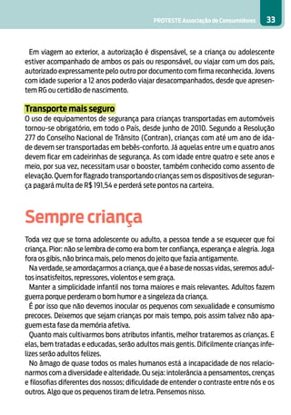 PROTESTE Associação de Consumidores 33
Em viagem ao exterior, a autorização é dispensável, se a criança ou adolescente
estiver acompanhado de ambos os pais ou responsável, ou viajar com um dos pais,
autorizado expressamente pelo outro por documento com firma reconhecida. Jovens
com idade superior a 12 anos poderão viajar desacompanhados, desde que apresen-
tem RG ou certidão de nascimento.
Transporte mais seguro
O uso de equipamentos de segurança para crianças transportadas em automóveis
tornou-se obrigatório, em todo o País, desde junho de 2010. Segundo a Resolução
277 do Conselho Nacional de Trânsito (Contran), crianças com até um ano de ida-
de devem ser transportadas em bebês-conforto. Já aquelas entre um e quatro anos
devem ficar em cadeirinhas de segurança. As com idade entre quatro e sete anos e
meio, por sua vez, necessitam usar o booster, também conhecido como assento de
elevação. Quem for flagrado transportando crianças sem os dispositivos de seguran-
ça pagará multa de R$ 191,54 e perderá sete pontos na carteira.
	
Sempre criança
Toda vez que se torna adolescente ou adulto, a pessoa tende a se esquecer que foi
criança. Pior: não se lembra de como era bom ter confiança, esperança e alegria. Joga
fora os gibis, não brinca mais, pelo menos do jeito que fazia antigamente.
Na verdade, se amordaçarmos a criança, que é a base de nossas vidas, seremos adul-
tos insatisfeitos, repressores, violentos e sem graça.
Manter a simplicidade infantil nos torna maiores e mais relevantes. Adultos fazem
guerra porque perderam o bom humor e a singeleza da criança.
É por isso que não devemos inocular os pequenos com sexualidade e consumismo
precoces. Deixemos que sejam crianças por mais tempo, pois assim talvez não apa-
guem esta fase da memória afetiva.
Quanto mais cultivarmos bons atributos infantis, melhor trataremos as crianças. E
elas, bem tratadas e educadas, serão adultos mais gentis. Dificilmente crianças infe-
lizes serão adultos felizes.
No âmago de quase todos os males humanos está a incapacidade de nos relacio-
narmos com a diversidade e alteridade. Ou seja: intolerância a pensamentos, crenças
e filosofias diferentes dos nossos; dificuldade de entender o contraste entre nós e os
outros. Algo que os pequenos tiram de letra. Pensemos nisso.
 