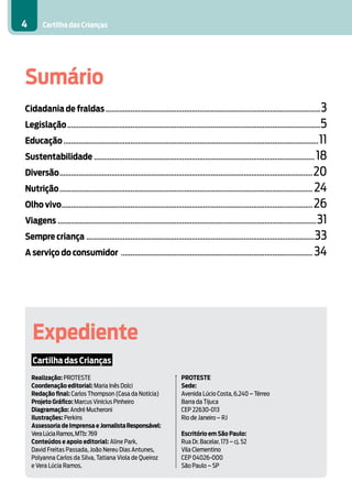 Cartilha das Crianças4
Sumário
Cidadania de fraldas.................................................................................................................3
Legislação.....................................................................................................................................5
Educação......................................................................................................................................11
Sustentabilidade.................................................................................................................... 18
Diversão.....................................................................................................................................20
Nutrição..................................................................................................................................... 24
Olho vivo....................................................................................................................................26
Viagens........................................................................................................................................31
Sempre criança ........................................................................................................................33
A serviço do consumidor ..................................................................................................... 34
Expediente
Cartilha das Crianças
PROTESTE
Sede:
Avenida Lúcio Costa, 6.240 – Térreo
Barra da Tijuca
CEP 22630-013
Rio de Janeiro – RJ
Escritório em São Paulo:
Rua Dr. Bacelar, 173 – cj. 52
Vila Clementino
CEP 04026-000
São Paulo – SP
Realização: PROTESTE
Coordenação editorial: Maria Inês Dolci
Redação final: Carlos Thompson (Casa da Notícia)
Projeto Gráfico: Marcus Vinicius Pinheiro
Diagramação: André Mucheroni
Ilustrações: Perkins
Assessoria de Imprensa e JornalistaResponsável:
VeraLúciaRamos,MTb:769
Conteúdos e apoio editorial: Aline Park,
David Freitas Passada, João Nereu Dias Antunes,
Polyanna Carlos da Silva, Tatiana Viola de Queiroz
e Vera Lúcia Ramos.
 