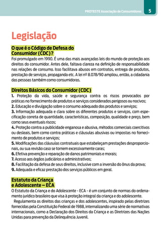 PROTESTE Associação de Consumidores 5
Legislação
O que é o Código de Defesa do
Consumidor (CDC)?
Foi promulgado em 1990. É uma das mais avançadas leis do mundo de proteção aos
direitos do consumidor. Antes dele, faltava clareza na definição de responsabilidade
nas relações de consumo. Isso facilitava abusos em contratos, entrega de produtos,
prestação de serviços, propaganda etc. A lei nº 8.078/90 ampliou, então, a cidadania
das pessoas também como consumidoras.
Direitos Básicos do Consumidor (CDC)
1. Proteção da vida, saúde e segurança contra os riscos provocados por
práticas no fornecimento de produtos e serviços considerados perigosos ou nocivos;
2. Educação e divulgação sobre o consumo adequado dos produtos e serviços;
3. Informação adequada e clara sobre os diferentes produtos e serviços, com espe-
cificação correta de quantidade, características, composição, qualidade e preço, bem
como seus eventuais riscos;
4. Proteção contra a publicidade enganosa e abusiva, métodos comerciais coercitivos
ou desleais, bem como contra práticas e cláusulas abusivas ou impostas no forneci-
mento de produtos e serviços;
5. Modificações das cláusulas contratuais que estabeleçam prestações desproporcio-
nais, ou sua revisão caso se tornem excessivamente caras;
6. Efetiva prevenção e reparação de danos patrimoniais e morais;
7. Acesso aos órgãos judiciários e administrativos;
8. Facilitação da defesa de seus direitos, inclusive com a inversão do ônus da prova;
9. Adequada e eficaz prestação dos serviços públicos em geral.
Estatuto da Criança
e Adolescente – ECA
O Estatuto da Criança e do Adolescente - ECA - é um conjunto de normas do ordena-
mento jurídico brasileiro que visa à proteção integral da criança e do adolescente.
Regulamenta os direitos das crianças e dos adolescentes, inspirado pelas diretrizes
fornecidas pela Constituição Federal de 1988, internalizando uma série de normativas
internacionais, como a Declaração dos Direitos da Criança e as Diretrizes das Nações
Unidas para prevenção da Delinquência Juvenil.
 