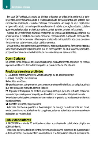 Cartilha das Crianças6
Em seus 267 artigos, assegura os direitos e deveres de cidadania a crianças e ado-
lescentes, determinando ainda a responsabilidade dessa garantia aos setores que
compõem a sociedade – família, Estado e comunidade. Ao longo de seus capítulos e
artigos, o Estatuto trata das políticas referentes à saúde, educação, adoção, tutela e
questões relacionadas a crianças e adolescentes autores de atos infracionais.
Apesar de ser referência mundial em termos de legislação destinada à infância e à
adolescência, o Estatuto necessita ainda ser compreendido e aplicado plenamente.
Um longo caminho deve ser trilhado pela sociedade civil e pelo Estado para que seus
fundamentos sejam vivenciados cotidianamente.
Dessa forma, não somente os governantes, mas os educadores, familiares e toda a
sociedade deveriam trabalhar para que os pressupostos do ECA fossem cumpridos,
proporcionando o desenvolvimento de nossas crianças e adolescentes.
Quem é criança
Deacordocomoartigo2ºdoEstatutodaCriançaedoAdolescente,considera-secriança
a pessoa até 12 anos de idade incompletos,e quem tenha de 12 e 18 anos.
Produtos e serviços proibidos
O ECA proíbe ostensivamente a venda à criança ou ao adolescente de:
I- armas, munições e explosivos;
II- bebidas alcoólicas;
III- produtos cujos componentes possam causar dependência física ou psíquica, ainda
que por utilização indevida, como o tabaco;
IV- fogos de estampido e de artifício, exceto aqueles que, pelo seu reduzido potencial,
sejam incapazes de provocar qualquer dano físico em caso de utilização indevida;
V-revistasepublicaçõesquecontenhammaterialimpróprioouinadequadoacrianças
e adolescentes;
VI- bilhetes lotéricos e equivalentes.
Ademais, também é proibida a hospedagem de criança ou adolescente em hotel,
motel, pensão ou estabelecimento congênere, salvo se autorizado ou acompanhado
pelos pais ou responsável.
Publicidade Infantil
A PROTESTE e mais de 70 entidades apoiam a proibição da publicidade dirigida ao
público infantil.
Preocupa que essa falta de controle estimule o consumo excessivo de guloseimas e
outros alimentos que aumentem a obesidade e o sedentarismo infantil, além de esti-
 