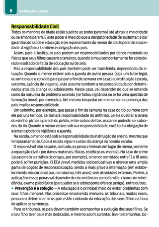 Cartilha das Crianças8
Responsabilidade Civil
Todos os menores de idade estão sujeitos ao poder paternal até atingir a maioridade
ou se emanciparem. E este poder é mais do que a obrigatoriedade de sustentar: é dar
garantias de saúde e educação e ser representante do menor de idade perante a socie-
dade. A vigilância também é obrigação dos pais.
Assim, para a Justiça, os pais podem ser responsabilizados por danos materiais ou
físicos que seus filhos causem a terceiros, quando o mau comportamento for conside-
rado resultado de falta de educação ou de zelo.
Mas a responsabilidade dos pais também pode ser transferida, dependendo da si-
tuação. Quando o menor estiver sob a guarda de outra pessoa (seja um tutor legal,
ou um tio que o convide para passar o fim de semana em casa) ou instituição (escola,
cursinho, agência de viagens), esta assume também a responsabilidade por determi-
nados atos da criança ou adolescente. Nesse caso, vai depender do que se entenda
como da natureza do problema ocorrido (se faltou vigilância ou se foi uma questão de
formação moral, por exemplo). Até mesmo hospedar um menor sem a presença dos
pais implica responsabilidade.
Um sobrinho, por exemplo, que passe o fim de semana na casa do tio ou more com
ele por uns tempos, se tornará responsabilidade do anfitrião. Se ele quebrar a janela
do vizinho,pichar a parede do prédio,entre outros delitos,os danos poderão ser cobra-
dos do tio. Quando o menor estiver sob sua responsabilidade, você terá a obrigação de
exercer o poder de vigilância e guarda.
Na escola, o menor está sob a responsabilidade da instituição de ensino, mesmo que
temporariamente. Cabe à escola vigiar e cuidar da criança no horário escolar.
O responsável não assume, contudo, as penas criminais em lugar do menor, somente
a reparação cível (por danos materiais, físicos, estéticos ou morais). No caso de crime
(assassinato ou tráfico de drogas, por exemplo), o menor com idade entre 12 e 18 anos
poderá sofrer punições. O ECA prevê medidas socioeducativas e oferece uma ampla
gama de opções de responsabilização, sendo a mais grave a internação (em estabe-
lecimento educacional por, no máximo, três anos) sem atividades externas. Porém, a
aplicação dessas penas vai depender de circunstâncias como família,chance de reinci-
dência, exame psicológico (para saber se o adolescente oferece perigo), entre outras.
• Prevenção é a solução – A educação é o principal meio de evitar problemas com
seus filhos menores. Nos processos envolvendo menores, os tribunais, muitas vezes,
procuram determinar se os pais estão cuidando da educação dos seus filhos na hora
de aplicar as sentenças.
Para os tribunais, os pais devem também acompanhar a evolução dos seus filhos. Se
o seu filho tiver pai e mãe dedicados, e mesmo assim aprontar, leve testemunhas, bo-
 
