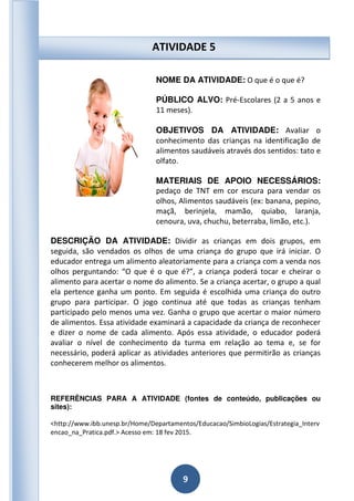 9
NOME DA ATIVIDADE: O que é o que é?
PÚBLICO ALVO: Pré-Escolares (2 a 5 anos e
11 meses).
OBJETIVOS DA ATIVIDADE: Avaliar o
conhecimento das crianças na identificação de
alimentos saudáveis através dos sentidos: tato e
olfato.
MATERIAIS DE APOIO NECESSÁRIOS:
pedaço de TNT em cor escura para vendar os
olhos, Alimentos saudáveis (ex: banana, pepino,
maçã, berinjela, mamão, quiabo, laranja,
cenoura, uva, chuchu, beterraba, limão, etc.).
DESCRIÇÃO DA ATIVIDADE: Dividir as crianças em dois grupos, em
seguida, são vendados os olhos de uma criança do grupo que irá iniciar. O
educador entrega um alimento aleatoriamente para a criança com a venda nos
olhos perguntando: “O que é o que é?”, a criança poderá tocar e cheirar o
alimento para acertar o nome do alimento. Se a criança acertar, o grupo a qual
ela pertence ganha um ponto. Em seguida é escolhida uma criança do outro
grupo para participar. O jogo continua até que todas as crianças tenham
participado pelo menos uma vez. Ganha o grupo que acertar o maior número
de alimentos. Essa atividade examinará a capacidade da criança de reconhecer
e dizer o nome de cada alimento. Após essa atividade, o educador poderá
avaliar o nível de conhecimento da turma em relação ao tema e, se for
necessário, poderá aplicar as atividades anteriores que permitirão as crianças
conhecerem melhor os alimentos.
REFERÊNCIAS PARA A ATIVIDADE (fontes de conteúdo, publicações ou
sites):
<http://www.ibb.unesp.br/Home/Departamentos/Educacao/SimbioLogias/Estrategia_Interv
encao_na_Pratica.pdf.> Acesso em: 18 fev 2015.
ATIVIDADE 5
 