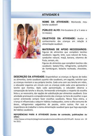 10
NOME DA ATIVIDADE: Montando meu
lanche saudável!
PÚBLICO ALVO: Pré-Escolares (2 a 5 anos e
11 meses).
OBJETIVOS DA ATIVIDADE: Avaliar o
conhecimento das crianças em relação à
alimentação saudável.
MATERIAIS DE APOIO NECESSÁRIOS:
Figuras de alimentos que compõem lanches
saudáveis: iogurte, leite, suco natural de fruta,
sanduíche natural, maçã, banana, vitamina de
fruta, cereais, etc.
Figuras de alimentos que compõem lanches não
saudáveis: batata-frita, refrigerante, sanduíche
de hambúrguer, bolacha recheada, chocolate,
etc.
DESCRIÇÃO DA ATIVIDADE: Disponibilizar as crianças as figuras de todos
os alimentos, tanto saudáveis quanto não saudáveis, em seguida, solicitar que
as crianças montem o seu próprio lanche. Cada uma com seu lanche em mãos,
o educador organiza um círculo com as crianças onde cada uma apresenta o
lanche que montou. Após cada apresentação, o educador observa a
composição do lanche e discute, fornecendo orientações a respeito da escolha
feita e, se necessário, dar opções de substituição por alimentos saudáveis. Essa
atividade promoverá o empoderamento das crianças na hora de escolher o que
comer orientando sempre fazer escolhas saudáveis. Nessa faixa etária, a
criança é influenciada a adquirir hábitos inadequados, como o alto consumo de
doces, refrigerantes salgadinhos de pacote, entre outros. Por isso a
importância de trabalhar o tema alimentação saudável para que haja aquisição
de hábitos saudáveis.
REFERÊNCIAS PARA A ATIVIDADE (fontes de conteúdo, publicações ou
sites):
<http://www.unimep.br/phpg/mostraacademica/anais/8mostra/4/193.pdf> Acesso em: 18
fev 2015.
ATIVIDADE 6
 