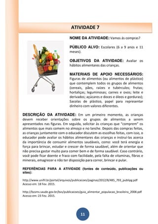 11
NOME DA ATIVIDADE: Vamos ás compras?
PÚBLICO ALVO: Escolares (6 a 9 anos e 11
meses).
OBJETIVOS DA ATIVIDADE: Avaliar os
hábitos alimentares das crianças.
MATERIAIS DE APOIO NECESSÁRIOS:
Figuras de alimentos (ou alimentos de plástico)
que contemplem todos os grupos de alimentos
(cereais, pães, raízes e tubérculos; frutas;
hortaliças; leguminosas; carnes e ovos; leite e
derivados; açúcares e doces e óleos e gorduras);
Sacolas de plástico, papel para representar
dinheiro com valores diferentes.
DESCRIÇÃO DA ATIVIDADE: Em um primeiro momento, as crianças
devem receber orientações sobre os grupos de alimentos a serem
apresentados nas figuras. Em seguida, solicitar às crianças que “comprem” os
alimentos que mais comem no almoço e no lanche. Depois das compras feitas,
as crianças juntamente com o educador discutem as escolhas feitas, com isso, o
educador pode avaliar os hábitos alimentares das crianças e instruí-las acerca
da importância de consumir alimentos saudáveis, como: você terá energia e
força para brincar, estudar e crescer de forma saudável, além de orientar que
não precisa gastar muito para comer bem e de forma saudável. Caso contrário,
você pode ficar doente e fraco com facilidade, pela falta de vitaminas, fibras e
minerais, emagrecer e não ter disposição para correr, brincar e pular.
REFERÊNCIAS PARA A ATIVIDADE (fontes de conteúdo, publicações ou
sites):
http://www.unifil.br/portal/arquivos/publicacoes/paginas/2012/8/485_793_publipg.pdf
Acesso em: 18 Fev. 2015.
http://bvsms.saude.gov.br/bvs/publicacoes/guia_alimentar_populacao_brasileira_2008.pdf
Acesso em: 23 Fev. 2015.
ATIVIDADE 7
 