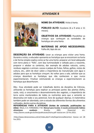 12
NOME DA ATIVIDADE: Visita à horta.
PÚBLICO ALVO: Escolares (6 a 9 anos e 11
meses).
OBJETIVOS DA ATIVIDADE: Possibilitar as
crianças que conheçam as variedades de
hortaliças em uma horta.
MATERIAIS DE APOIO NECESSÁRIOS:
Folha A4, lápis de cor.
DESCRIÇÃO DA ATIVIDADE: Levar as crianças para visitar uma horta.
Durante a visita, o educador apresenta as hortaliças que se encontram na horta
e de forma simples explica como se faz uma horta: preparar um local adequado
com terra plana e “fofa”, com boa luminosidade e voltada para a nascente,
preparar e adubar os canteiros, dar exemplo de adubos naturais, como,
resíduos vegetais e animais: cascas e polpas de frutas, folhas, galhos, restos de
cultura, etc., além de dizer sobre a importância da manutenção com água e
adubos para que as hortaliças cresçam. Ao voltar para a sala, solicitar que as
crianças desenhem as hortaliças que não conheciam e que nunca
experimentaram. Finalizar estimulando as crianças a experimentarem as
hortaliças que desenharam.
Obs.: Essa atividade pode ser trabalhada dentro da disciplina de Ciências,
utilizando as hortaliças para explicar as principais partes das plantas (folha,
caule, raiz); o crescimento e desenvolvimento dos vegetais, a importância da
terra como mantenedora de todos os nutrientes para que a semente se
desenvolva em todo o seu potencial, livre de qualquer doença. A matemática
também pode ser abordada, com o estudo das diferentes formas dos alimentos
cultivados, dentre outras disciplinas.
REFERÊNCIAS PARA A ATIVIDADE (fontes de conteúdo, publicações ou
sites): IRALA, C.H; FERNANDEZ, P.M. Manual para Escolas: A escola promovendo hábitos
alimentares saudáveis. Brasília, 2001. Disponível em:
<http://bvsms.saude.gov.br/bvs/publicacoes/horta.pdf >acesso em: 22 Fev.2015.
<http://www.ideiasnamesa.unb.br/index.php?r=site/ExperienciasRecentes> Acesso em 28
Fev.2015.
ATIVIDADE 8
 