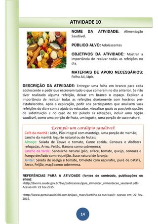 14
NOME DA ATIVIDADE: Alimentação
Saudável.
PÚBLICO ALVO: Adolescentes
OBJETIVOS DA ATIVIDADE: Mostrar a
importância de realizar todas as refeições no
dia.
MATERIAIS DE APOIO NECESSÁRIOS:
Folha A4, lápis.
DESCRIÇÃO DA ATIVIDADE: Entregar uma folha em branco para cada
adolescente e pedir que escrevam tudo o que comeram no dia anterior. Se não
tiver realizado alguma refeição, deixar em branco o espaço. Explicar a
importância de realizar todas as refeições diariamente com horários pré-
estabelecidos. Após a explicação, pedir aos participantes que analisem suas
refeições do dia e com a ajuda do educador, visualizar quais as possíveis opções
de substituição e no caso de ter pulado as refeições, incluir uma opção
saudável, como uma porção de fruta, um iogurte, uma porção de suco natural.
REFERÊNCIAS PARA A ATIVIDADE (fontes de conteúdo, publicações ou
sites):
<http://bvsms.saude.gov.br/bvs/publicacoes/guia_alimentar_alimentacao_saudavel.pdf>
Acesso em: 22 Fev.2015.
<http://www.portalsaude360.com.br/pais_maes/cartilha-da-nutricao/> Acesso em: 22 Fev.
2015.
ATIVIDADE 10
Exemplo um cardápio saudável:
Café da manhã : Leite, Pão integral com manteiga, uma porção de mamão;
Lanche da manhã: Iogurte natural ou de frutas;
Almoço: Salada de Couve e tomate, Carne cozida, Cenoura e Abóbora
refogadas, Arroz, Feijão, Banana como sobremesa;
Lanche da tarde: Sanduíche natural (pão, alface, tomate, queijo, cenoura e
frango desfiado com requeijão, Suco natural de laranja;
Jantar: Salada de acelga e tomate, Omelete com espinafre, purê de batata,
Arroz, Feijão, maçã como sobremesa.
 