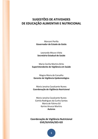 1
SUGESTÕES DE ATIVIDADES
DE EDUCAÇÃO ALIMENTAR E NUTRICIONAL
Marconi Perillo
Governador do Estado de Goiás
Leonardo Moura Vilela
Secretário Estadual de Saúde
Maria Cecília Martins Brito
Superintendente de Vigilância em Saúde
Magna Maria de Carvalho
Gerente de Vigilância Epidemiológica
Maria Janaína Cavalcante Nunes
Coordenação de Vigilância Nutricional
Maria Janaína Cavalcante Nunes
Camila Rodrigues da Cunha Santos
Maria de Fátima Gil
Karine Anusca Martins
Autoras
Coordenação de Vigilância Nutricional
GVE/SUVISA/SES-GO
 