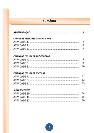 2
2015
APRESENTAÇÃO......................................................................... 3
CRIANÇAS MENORES DE DOIS ANOS
ATIVIDADE 1....................................................................... 4
ATIVIDADE 2....................................................................... 6
ATIVIDADE 3....................................................................... 7
CRIANÇAS EM IDADE PRÉ-ESCOLAR
ATIVIDADE 4....................................................................... 8
ATIVIDADE 5....................................................................... 9
ATIVIDADE 6....................................................................... 10
CRIANÇAS EM IDADE ESCOLAR
ATIVIDADE 7....................................................................... 11
ATIVIDADE 8....................................................................... 12
ATIVIDADE 9....................................................................... 13
ADOLESCENTES
ATIVIDADE 10..................................................................... 14
ATIVIDADE 11..................................................................... 15
ATIVIDADE 12..................................................................... 16
SUMÁRIO
 