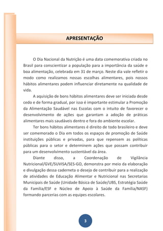3
O Dia Nacional da Nutrição é uma data comemorativa criada no
Brasil para conscientizar a população para a importância da saúde e
boa alimentação, celebrada em 31 de março. Neste dia vale refletir o
modo como realizamos nossas escolhas alimentares, pois nossos
hábitos alimentares podem influenciar diretamente na qualidade de
vida.
A aquisição de bons hábitos alimentares deve ser iniciada desde
cedo e de forma gradual, por isso é importante estimular a Promoção
da Alimentação Saudável nas Escolas com o intuito de favorecer o
desenvolvimento de ações que garantam a adoção de práticas
alimentares mais saudáveis dentro e fora do ambiente escolar.
Ter bons hábitos alimentares é direito de todo brasileiro e deve
ser comemorado o Dia em todos os espaços de promoção de Saúde
instituições públicas e privadas, para que repensem as políticas
públicas para o setor e determinem ações que possam contribuir
para um desenvolvimento sustentável da área.
Diante disso, a Coordenação de Vigilância
Nutricional/GVE/SUVISA/SES-GO, demonstra por meio da elaboração
e divulgação dessa caderneta o desejo de contribuir para a realização
de atividades de Educação Alimentar e Nutricional nas Secretarias
Municipais de Saúde (Unidade Básica de Saúde/UBS, Estratégia Saúde
da Família/ESF e Núcleo de Apoio à Saúde da Família/NASF)
formando parcerias com as equipes escolares.
APRESENTAÇÃO
 