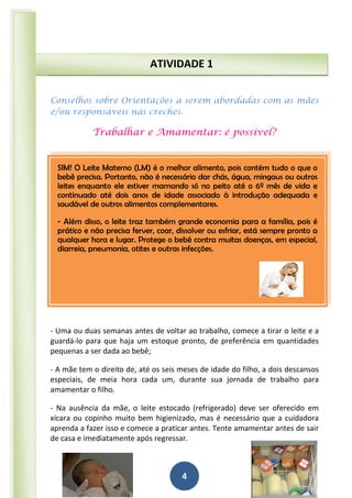 4
Conselhos sobre Orientações a serem abordadas com as mães
e/ou responsáveis nas creches.
Trabalhar e Amamentar: é possível?
- Uma ou duas semanas antes de voltar ao trabalho, comece a tirar o leite e a
guardá-lo para que haja um estoque pronto, de preferência em quantidades
pequenas a ser dada ao bebê;
- A mãe tem o direito de, até os seis meses de idade do filho, a dois descansos
especiais, de meia hora cada um, durante sua jornada de trabalho para
amamentar o filho.
- Na ausência da mãe, o leite estocado (refrigerado) deve ser oferecido em
xícara ou copinho muito bem higienizado, mas é necessário que a cuidadora
aprenda a fazer isso e comece a praticar antes. Tente amamentar antes de sair
de casa e imediatamente após regressar.
ATIVIDADE 1
SIM! O Leite Materno (LM) é o melhor alimento, pois contém tudo o que o
bebê precisa. Portanto, não é necessário dar chás, água, mingaus ou outros
leites enquanto ele estiver mamando só no peito até o 6º mês de vida e
continuado até dois anos de idade associado à introdução adequada e
saudável de outros alimentos complementares.
- Além disso, o leite traz também grande economia para a família, pois é
prático e não precisa ferver, coar, dissolver ou esfriar, está sempre pronto a
qualquer hora e lugar. Protege o bebê contra muitas doenças, em especial,
diarreia, pneumonia, otites e outras infecções.
 