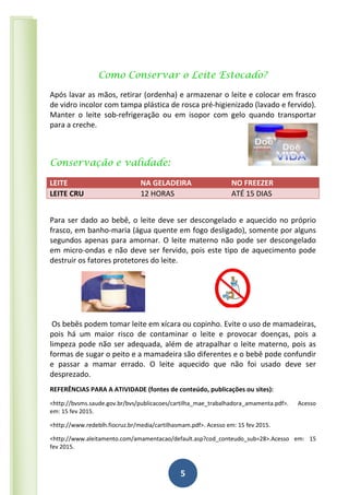 5
Como Conservar o Leite Estocado?
Após lavar as mãos, retirar (ordenha) e armazenar o leite e colocar em frasco
de vidro incolor com tampa plástica de rosca pré-higienizado (lavado e fervido).
Manter o leite sob-refrigeração ou em isopor com gelo quando transportar
para a creche.
Conservação e validade:
LEITE NA GELADEIRA NO FREEZER
LEITE CRU 12 HORAS ATÉ 15 DIAS
Para ser dado ao bebê, o leite deve ser descongelado e aquecido no próprio
frasco, em banho-maria (água quente em fogo desligado), somente por alguns
segundos apenas para amornar. O leite materno não pode ser descongelado
em micro-ondas e não deve ser fervido, pois este tipo de aquecimento pode
destruir os fatores protetores do leite.
Os bebês podem tomar leite em xícara ou copinho. Evite o uso de mamadeiras,
pois há um maior risco de contaminar o leite e provocar doenças, pois a
limpeza pode não ser adequada, além de atrapalhar o leite materno, pois as
formas de sugar o peito e a mamadeira são diferentes e o bebê pode confundir
e passar a mamar errado. O leite aquecido que não foi usado deve ser
desprezado.
REFERÊNCIAS PARA A ATIVIDADE (fontes de conteúdo, publicações ou sites):
<http://bvsms.saude.gov.br/bvs/publicacoes/cartilha_mae_trabalhadora_amamenta.pdf>. Acesso
em: 15 fev 2015.
<http://www.redeblh.fiocruz.br/media/cartilhasmam.pdf>. Acesso em: 15 fev 2015.
<http://www.aleitamento.com/amamentacao/default.asp?cod_conteudo_sub=28>.Acesso em: 15
fev 2015.
 
