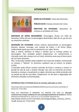 6
NOME DA ATIVIDADE: Teatro dos Alimentos.
PÚBLICO ALVO: Crianças menores de 2 anos.
OBJETIVOS DA ATIVIDADE: Apresentar às
crianças as variedades de frutas.
MATERIAIS DE APOIO NECESSÁRIOS: Personagens (frutas em EVA) de
fantoches, Folhas A4 com os personagens desenhados, lápis de cor, giz de cera
ou canetinhas coloridas.
DESCRIÇÃO DA ATIVIDADE: Contar estórias apresentando os personagens
(banana, abacaxi, morango, uva, laranja) do teatro, e de forma lúdica,
evidenciando aquilo que mais os caracteriza: cor, sabor, forma.
Após a estória, distribuir as folhas e solicitar que as crianças pintem os
personagens. Essa atividade poderá proporcionar um conhecimento e
interação maior das crianças com as frutas, alimentos esses que já fazem parte
de sua rotina alimentar.
Obs.: O educador também pode trabalhar com massa de modelar, incentivando
as crianças a “fabricar” os alimentos saudáveis que já comem na própria
creche;
O educador pode utilizar cartazes coloridos de frutas e verduras e anexar na
parede da sala de aula e sempre interagir com eles no momento do lanche,
levando as crianças a visualizarem se algum alimento que estão comendo está
na parede da sala de aula deles. Proporcionar um dia para a degustação dos
alimentos utilizados na dramatização.
REFERÊNCIAS PARA A ATIVIDADE (fontes de conteúdo, publicações ou sites):
http://www.ebah.com.br/content/ABAAAerAIAK/manual-ed-nutricional-creche?part=4
Acesso em: 15 fev 2015.
RIGO, N.N.; MUSTIFAGA, R.; BOMBANA, V.B.; BERTONI, V.M.; CENI, G.C. Educação
nutricional com crianças residentes em uma associação beneficente de Erechim,RS. Revista
Eletrônica de Extensão da Uri, Vol.6, N.11: p.112-118,2010. Disponível em:
http://www.reitoria.uri.br/~ivenciaero_011/artigos/artigos_vivencias_11/n11_
14.pdf. Acesso em: 15 fev 2015.
ATIVIDADE 2
 