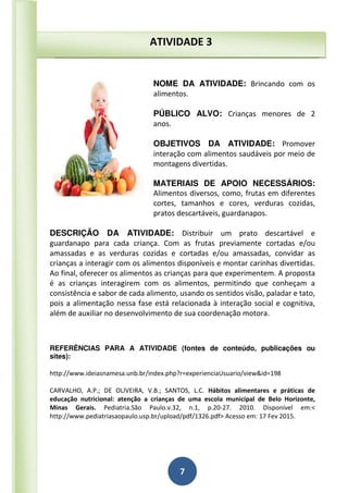 7
NOME DA ATIVIDADE: Brincando com os
alimentos.
PÚBLICO ALVO: Crianças menores de 2
anos.
OBJETIVOS DA ATIVIDADE: Promover
interação com alimentos saudáveis por meio de
montagens divertidas.
MATERIAIS DE APOIO NECESSÁRIOS:
Alimentos diversos, como, frutas em diferentes
cortes, tamanhos e cores, verduras cozidas,
pratos descartáveis, guardanapos.
DESCRIÇÃO DA ATIVIDADE: Distribuir um prato descartável e
guardanapo para cada criança. Com as frutas previamente cortadas e/ou
amassadas e as verduras cozidas e cortadas e/ou amassadas, convidar as
crianças a interagir com os alimentos disponíveis e montar carinhas divertidas.
Ao final, oferecer os alimentos as crianças para que experimentem. A proposta
é as crianças interagirem com os alimentos, permitindo que conheçam a
consistência e sabor de cada alimento, usando os sentidos visão, paladar e tato,
pois a alimentação nessa fase está relacionada à interação social e cognitiva,
além de auxiliar no desenvolvimento de sua coordenação motora.
REFERÊNCIAS PARA A ATIVIDADE (fontes de conteúdo, publicações ou
sites):
http://www.ideiasnamesa.unb.br/index.php?r=experienciaUsuario/view&id=198
CARVALHO, A.P.; DE OLIVEIRA, V.B.; SANTOS, L.C. Hábitos alimentares e práticas de
educação nutricional: atenção a crianças de uma escola municipal de Belo Horizonte,
Minas Gerais. Pediatria.São Paulo.v.32, n.1, p.20-27. 2010. Disponível em:<
http://www.pediatriasaopaulo.usp.br/upload/pdf/1326.pdf> Acesso em: 17 Fev 2015.
ATIVIDADE 3
 