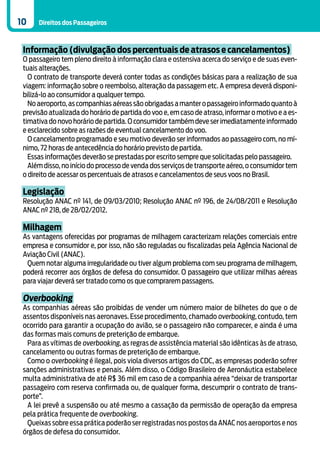 10    Direitos dos Passageiros



 Informação (divulgação dos percentuais de atrasos e cancelamentos)
 O passageiro tem pleno direito à informação clara e ostensiva acerca do serviço e de suas even-
 tuais alterações.
   O contrato de transporte deverá conter todas as condições básicas para a realização de sua
 viagem: informação sobre o reembolso, alteração da passagem etc. A empresa deverá disponi-
 bilizá-lo ao consumidor a qualquer tempo.
   No aeroporto, as companhias aéreas são obrigadas a manter o passageiro informado quanto à
 previsão atualizada do horário de partida do voo e, em caso de atraso, informar o motivo e a es-
 timativa do novo horário de partida. O consumidor também deve ser imediatamente informado
 e esclarecido sobre as razões de eventual cancelamento do voo.
   O cancelamento programado e seu motivo deverão ser informados ao passageiro com, no mí-
 nimo, 72 horas de antecedência do horário previsto de partida.
   Essas informações deverão se prestadas por escrito sempre que solicitadas pelo passageiro.
   Além disso, no início do processo de venda dos serviços de transporte aéreo, o consumidor tem
 o direito de acessar os percentuais de atrasos e cancelamentos de seus voos no Brasil.

 Legislação
 Resolução ANAC nº 141, de 09/03/2010; Resolução ANAC nº 196, de 24/08/2011 e Resolução
 ANAC nº 218, de 28/02/2012.

 Milhagem
 As vantagens oferecidas por programas de milhagem caracterizam relações comerciais entre
 empresa e consumidor e, por isso, não são reguladas ou fiscalizadas pela Agência Nacional de
 Aviação Civil (ANAC).
  Quem notar alguma irregularidade ou tiver algum problema com seu programa de milhagem,
 poderá recorrer aos órgãos de defesa do consumidor. O passageiro que utilizar milhas aéreas
 para viajar deverá ser tratado como os que comprarem passagens.

 Overbooking
 As companhias aéreas são proibidas de vender um número maior de bilhetes do que o de
 assentos disponíveis nas aeronaves. Esse procedimento, chamado overbooking, contudo, tem
 ocorrido para garantir a ocupação do avião, se o passageiro não comparecer, e ainda é uma
 das formas mais comuns de preterição de embarque.
  Para as vítimas de overbooking, as regras de assistência material são idênticas às de atraso,
 cancelamento ou outras formas de preterição de embarque.
  Como o overbooking é ilegal, pois viola diversos artigos do CDC, as empresas poderão sofrer
 sanções administrativas e penais. Além disso, o Código Brasileiro de Aeronáutica estabelece
 multa administrativa de até R$ 36 mil em caso de a companhia aérea “deixar de transportar
 passageiro com reserva confirmada ou, de qualquer forma, descumprir o contrato de trans-
 porte”.
  A lei prevê a suspensão ou até mesmo a cassação da permissão de operação da empresa
 pela prática frequente de overbooking.
  Queixas sobre essa prática poderão ser registradas nos postos da ANAC nos aeroportos e nos
 órgãos de defesa do consumidor.
 