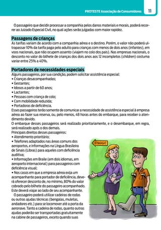 PROTESTE Associação de Consumidores        11


  O passageiro que decidir processar a companhia pelos danos materiais e morais, poderá recor-
rer ao Juizado Especial Civil, no qual ações serão julgadas com maior rapidez.

Passagens de crianças
As tarifas variam de acordo com a companhia aérea e o destino. Porém, o valor não poderá ul-
trapassar 10% da tarifa paga pelo adulto para crianças com menos de dois anos (infantes), em
voos nacionais, que não ocupem assento (viajem no colo dos pais). Nas empresas nacionais, o
desconto no valor do bilhete de crianças dos dois anos aos 12 incompletos (children) costuma
variar entre 25% a 40%.

Portadores de necessidades especiais
Alguns passageiros, por sua condição, podem solicitar assistência especial:
• Crianças desacompanhadas;
• Gestantes;
• Idosos a partir de 60 anos;
• Lactantes;
• Pessoas com criança de colo;
• Com mobilidade reduzida;
• Portadoras de deficiência.
Esses passageiros terão somente de comunicar a necessidade de assistência especial à empresa
aérea ao fazer sua reserva, ou, pelo menos, 48 horas antes do embarque, para receber o aten-
dimento devido.
O embarque desses passageiros será realizado prioritariamente, e o desembarque, em regra,
será realizado após o dos demais.
Principais direitos desses passageiros:
• Atendimento prioritário;
• Telefones adaptados nas áreas comuns dos
aeroportos, e informações na Língua Brasileira
de Sinais (Libras) para aqueles com deficiência
auditiva;
• Informações em Braile (em dois idiomas, em
aeroporto internacional) para passageiros com
deficiência visual;
• Nos casos em que a empresa aérea exija um
acompanhante para portador de deficiência, deve-
rá oferecer desconto de, no mínimo, 80% do valor
cobrado pelo bilhete do passageiro acompanhado.
Este deverá viajar ao lado de seu acompanhante.
  O passageiro poderá utilizar cadeiras de rodas
ou outras ajudas técnicas (bengalas, muletas,
andadores etc.) para se locomover até a porta da
aeronave. Tanto a cadeira de rodas, quanto outras
ajudas poderão ser transportadas gratuitamente
na cabine de passageiros, exceto quando suas
 