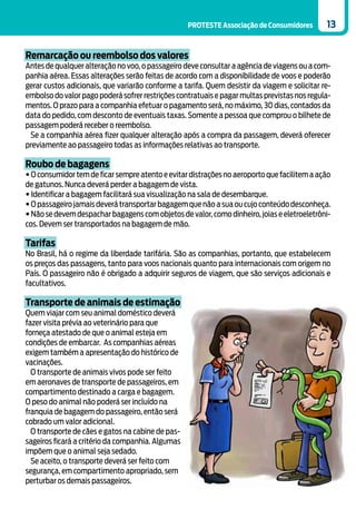 PROTESTE Associação de Consumidores        13


Remarcação ou reembolso dos valores
Antes de qualquer alteração no voo, o passageiro deve consultar a agência de viagens ou a com-
panhia aérea. Essas alterações serão feitas de acordo com a disponibilidade de voos e poderão
gerar custos adicionais, que variarão conforme a tarifa. Quem desistir da viagem e solicitar re-
embolso do valor pago poderá sofrer restrições contratuais e pagar multas previstas nos regula-
mentos. O prazo para a companhia efetuar o pagamento será, no máximo, 30 dias, contados da
data do pedido, com desconto de eventuais taxas. Somente a pessoa que comprou o bilhete de
passagem poderá receber o reembolso.
 Se a companhia aérea fizer qualquer alteração após a compra da passagem, deverá oferecer
previamente ao passageiro todas as informações relativas ao transporte.

Roubo de bagagens
• O consumidor tem de ficar sempre atento e evitar distrações no aeroporto que facilitem a ação
de gatunos. Nunca deverá perder a bagagem de vista.
• Identificar a bagagem facilitará sua visualização na sala de desembarque.
• O passageiro jamais deverá transportar bagagem que não a sua ou cujo conteúdo desconheça.
• Não se devem despachar bagagens com objetos de valor, como dinheiro, joias e eletroeletrôni-
cos. Devem ser transportados na bagagem de mão.

Tarifas
No Brasil, há o regime da liberdade tarifária. São as companhias, portanto, que estabelecem
os preços das passagens, tanto para voos nacionais quanto para internacionais com origem no
País. O passageiro não é obrigado a adquirir seguros de viagem, que são serviços adicionais e
facultativos.

Transporte de animais de estimação
Quem viajar com seu animal doméstico deverá
fazer visita prévia ao veterinário para que
forneça atestado de que o animal esteja em
condições de embarcar. As companhias aéreas
exigem também a apresentação do histórico de
vacinações.
  O transporte de animais vivos pode ser feito
em aeronaves de transporte de passageiros, em
compartimento destinado a carga e bagagem.
O peso do animal não poderá ser incluído na
franquia de bagagem do passageiro, então será
cobrado um valor adicional.
  O transporte de cães e gatos na cabine de pas-
sageiros ficará a critério da companhia. Algumas
impõem que o animal seja sedado.
  Se aceito, o transporte deverá ser feito com
segurança, em compartimento apropriado, sem
perturbar os demais passageiros.
 