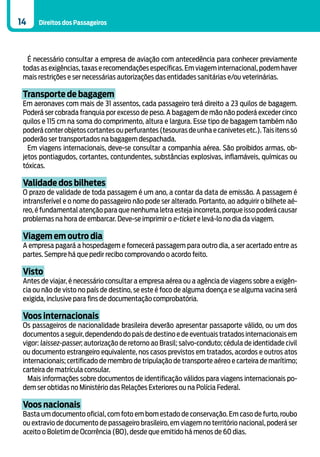14    Direitos dos Passageiros




   É necessário consultar a empresa de aviação com antecedência para conhecer previamente
 todas as exigências, taxas e recomendações específicas. Em viagem internacional, podem haver
 mais restrições e ser necessárias autorizações das entidades sanitárias e/ou veterinárias.

 Transporte de bagagem
 Em aeronaves com mais de 31 assentos, cada passageiro terá direito a 23 quilos de bagagem.
 Poderá ser cobrada franquia por excesso de peso. A bagagem de mão não poderá exceder cinco
 quilos e 115 cm na soma do comprimento, altura e largura. Esse tipo de bagagem também não
 poderá conter objetos cortantes ou perfurantes (tesouras de unha e canivetes etc.). Tais itens só
 poderão ser transportados na bagagem despachada.
   Em viagens internacionais, deve-se consultar a companhia aérea. São proibidos armas, ob-
 jetos pontiagudos, cortantes, contundentes, substâncias explosivas, inflamáveis, químicas ou
 tóxicas.

 Validade dos bilhetes
 O prazo de validade de toda passagem é um ano, a contar da data de emissão. A passagem é
 intransferível e o nome do passageiro não pode ser alterado. Portanto, ao adquirir o bilhete aé-
 reo, é fundamental atenção para que nenhuma letra esteja incorreta, porque isso poderá causar
 problemas na hora de embarcar. Deve-se imprimir o e-ticket e levá-lo no dia da viagem.

 Viagem em outro dia
 A empresa pagará a hospedagem e fornecerá passagem para outro dia, a ser acertado entre as
 partes. Sempre há que pedir recibo comprovando o acordo feito.

 Visto
 Antes de viajar, é necessário consultar a empresa aérea ou a agência de viagens sobre a exigên-
 cia ou não de visto no país de destino, se este é foco de alguma doença e se alguma vacina será
 exigida, inclusive para fins de documentação comprobatória.

 Voos internacionais
 Os passageiros de nacionalidade brasileira deverão apresentar passaporte válido, ou um dos
 documentos a seguir, dependendo do país de destino e de eventuais tratados internacionais em
 vigor: laissez-passer; autorização de retorno ao Brasil; salvo-conduto; cédula de identidade civil
 ou documento estrangeiro equivalente, nos casos previstos em tratados, acordos e outros atos
 internacionais; certificado de membro de tripulação de transporte aéreo e carteira de marítimo;
 carteira de matrícula consular.
   Mais informações sobre documentos de identificação válidos para viagens internacionais po-
 dem ser obtidas no Ministério das Relações Exteriores ou na Polícia Federal.

 Voos nacionais
 Basta um documento oficial, com foto em bom estado de conservação. Em caso de furto, roubo
 ou extravio de documento de passageiro brasileiro, em viagem no território nacional, poderá ser
 aceito o Boletim de Ocorrência (BO), desde que emitido há menos de 60 dias.
 