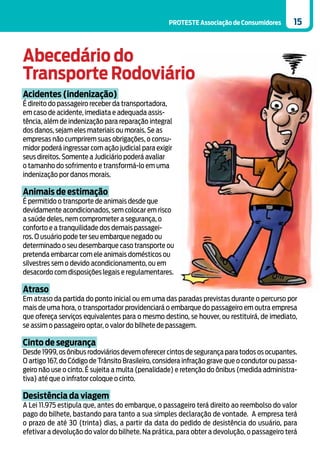 PROTESTE Associação de Consumidores         15



Abecedário do
Transporte Rodoviário
Acidentes (indenização)
É direito do passageiro receber da transportadora,
em caso de acidente, imediata e adequada assis-
tência, além de indenização para reparação integral
dos danos, sejam eles materiais ou morais. Se as
empresas não cumprirem suas obrigações, o consu-
midor poderá ingressar com ação judicial para exigir
seus direitos. Somente a Judiciário poderá avaliar
o tamanho do sofrimento e transformá-lo em uma
indenização por danos morais.

Animais de estimação
É permitido o transporte de animais desde que
devidamente acondicionados, sem colocar em risco
a saúde deles, nem comprometer a segurança, o
conforto e a tranquilidade dos demais passagei-
ros. O usuário pode ter seu embarque negado ou
determinado o seu desembarque caso transporte ou
pretenda embarcar com ele animais domésticos ou
silvestres sem o devido acondicionamento, ou em
desacordo com disposições legais e regulamentares.

Atraso
Em atraso da partida do ponto inicial ou em uma das paradas previstas durante o percurso por
mais de uma hora, o transportador providenciará o embarque do passageiro em outra empresa
que ofereça serviços equivalentes para o mesmo destino, se houver, ou restituirá, de imediato,
se assim o passageiro optar, o valor do bilhete de passagem.

Cinto de segurança
Desde 1999, os ônibus rodoviários devem oferecer cintos de segurança para todos os ocupantes.
O artigo 167, do Código de Trânsito Brasileiro, considera infração grave que o condutor ou passa-
geiro não use o cinto. É sujeita a multa (penalidade) e retenção do ônibus (medida administra-
tiva) até que o infrator coloque o cinto.

Desistência da viagem
A Lei 11.975 estipula que, antes do embarque, o passageiro terá direito ao reembolso do valor
pago do bilhete, bastando para tanto a sua simples declaração de vontade. A empresa terá
o prazo de até 30 (trinta) dias, a partir da data do pedido de desistência do usuário, para
efetivar a devolução do valor do bilhete. Na prática, para obter a devolução, o passageiro terá
 
