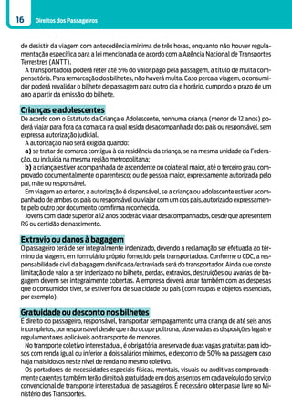 16    Direitos dos Passageiros



 de desistir da viagem com antecedência mínima de três horas, enquanto não houver regula-
 mentação específica para a lei mencionada de acordo com a Agência Nacional de Transportes
 Terrestres (ANTT).
  A transportadora poderá reter até 5% do valor pago pela passagem, a título de multa com-
 pensatória. Para remarcação dos bilhetes, não haverá multa. Caso perca a viagem, o consumi-
 dor poderá revalidar o bilhete de passagem para outro dia e horário, cumprido o prazo de um
 ano a partir da emissão do bilhete.

 Crianças e adolescentes
 De acordo com o Estatuto da Criança e Adolescente, nenhuma criança (menor de 12 anos) po-
 derá viajar para fora da comarca na qual resida desacompanhada dos pais ou responsável, sem
 expressa autorização judicial.
   A autorização não será exigida quando:
   a) se tratar de comarca contígua à da residência da criança, se na mesma unidade da Federa-
 ção, ou incluída na mesma região metropolitana;
   b) a criança estiver acompanhada de ascendente ou colateral maior, até o terceiro grau, com-
 provado documentalmente o parentesco; ou de pessoa maior, expressamente autorizada pelo
 pai, mãe ou responsável.
   Em viagem ao exterior, a autorização é dispensável, se a criança ou adolescente estiver acom-
 panhado de ambos os pais ou responsável ou viajar com um dos pais, autorizado expressamen-
 te pelo outro por documento com firma reconhecida.
   Jovens com idade superior a 12 anos poderão viajar desacompanhados, desde que apresentem
 RG ou certidão de nascimento.

 Extravio ou danos à bagagem
 O passageiro terá de ser integralmente indenizado, devendo a reclamação ser efetuada ao tér-
 mino da viagem, em formulário próprio fornecido pela transportadora. Conforme o CDC, a res-
 ponsabilidade civil da bagagem danificada/extraviada será do transportador. Ainda que conste
 limitação de valor a ser indenizado no bilhete, perdas, extravios, destruições ou avarias de ba-
 gagem devem ser integralmente cobertas. A empresa deverá arcar também com as despesas
 que o consumidor tiver, se estiver fora de sua cidade ou país (com roupas e objetos essenciais,
 por exemplo).

 Gratuidade ou desconto nos bilhetes
 É direito do passageiro, responsável, transportar sem pagamento uma criança de até seis anos
 incompletos, por responsável desde que não ocupe poltrona, observadas as disposições legais e
 regulamentares aplicáveis ao transporte de menores.
   No transporte coletivo interestadual, é obrigatória a reserva de duas vagas gratuitas para ido-
 sos com renda igual ou inferior a dois salários mínimos, e desconto de 50% na passagem caso
 haja mais idosos neste nível de renda no mesmo coletivo.
   Os portadores de necessidades especiais físicas, mentais, visuais ou auditivas comprovada-
 mente carentes também terão direito à gratuidade em dois assentos em cada veículo do serviço
 convencional de transporte interestadual de passageiros. É necessário obter passe livre no Mi-
 nistério dos Transportes.
 