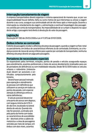 PROTESTE Associação de Consumidores         17


Interrupção/cancelamento da viagem
A empresa transportadora deverá organizar o sistema operacional de maneira que, se por sua
responsabilidade houver defeito, falha ou outro motivo de que interrompa ou atrase a viagem
durante o seu curso, assegure sua continuidade até de três horas após a interrupção. Durante a
interrupção ou retardamento da viagem, a alimentação e eventual hospedagem dos passagei-
ros correrão por conta da transportadora. Na impossibilidade de se cumprir o disposto no caput
deste artigo, o passageiro terá direito à devolução do valor da passagem.

Legislação
Resolução Nº 1383 de 29/03/2006 e Lei nº 11.975 de 07/07/2009.

Ônibus inferior ao contratado
É direito do passageiro receber a diferença do preço da passagem, quando a viagem se fizer, total
ou parcialmente, em ônibus de características inferiores às do contratado. Entretanto, se a mu-
dança ocorrer de classe de serviço inferior para superior por vontade do transportador, nenhuma
diferença de preço deverá ser paga pelo passageiro.

Portadores de necessidades especiais
Os responsáveis pelos terminais, estações, pontos de parada e veículos assegurarão espaços
para atendimento, assentos preferenciais e meios de acesso devidamente sinalizados para uso
de portadores de deficiências ou com mobilidade reduzida. Desde 18/12/2010 todos os veículos
urbanos e rodoviários (interesta-
dual) devem ser acessíveis e cer-
tificados compulsoriamente pelo
Inmetro.
  Deverá haver pessoal treinado
para operação e atendimento
às pessoas com deficiência que
utilizarem os serviços em todos os
pontos de parada, com especial
atenção às diferenças entre as
várias deficiências.
  O veículo acessível deverá ter
uma porta de acesso sem degraus,
com largura mínima de 0,70 m
de vão livre, localizada na lateral
direita do veículo. Quando isto
não for possível, a entrada será
pela porta da frente com todas
as características de acessibilida-
de – desníveis entre a cabine do
motorista e a área de passageiros
vencidos por meio de rampas; em
ônibus com dois níveis, assentos
 