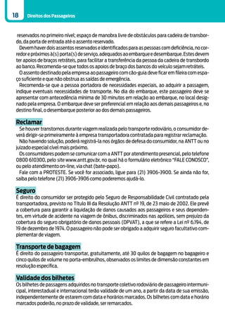 18    Direitos dos Passageiros



  reservados no primeiro nível; espaço de manobra livre de obstáculos para cadeira de transbor-
 do, da porta de entrada até o assento reservado.
   Devem haver dois assentos reservados e identificados para as pessoas com deficiência, no cor-
 redor e próximos à(s) porta(s) de serviço, adequados ao embarque e desembarque. Estes devem
 ter apoios de braços retráteis, para facilitar a transferência da pessoa da cadeira de transbordo
 ao banco. Recomenda-se que todos os apoios de braço dos bancos do veículo sejam retráteis.
   O assento destinado pela empresa ao passageiro com cão-guia deve ficar em fileira com espa-
 ço suficiente e que não obstrua as saídas de emergência.
   Recomenda-se que a pessoa portadora de necessidades especiais, ao adquirir a passagem,
 indique eventuais necessidades de transporte. No dia do embarque, este passageiro deve se
 apresentar com antecedência mínima de 30 minutos em relação ao embarque, no local desig-
 nado pela empresa. O embarque deve ser preferencial em relação aos demais passageiros e, no
 destino final, o desembarque posterior ao dos demais passageiros.

 Reclamar
   Se houver transtornos durante viagem realizada pelo transporte rodoviário, o consumidor de-
 verá dirigir-se primeiramente à empresa transportadora contratada para registrar reclamação.
   Não havendo solução, poderá registrá-la nos órgãos de defesa do consumidor, na ANTT ou no
 juizado especial cível mais próximo.
   Os consumidores podem se comunicar com a ANTT por atendimento presencial, pelo telefone
 0800 610300, pelo site www.antt.gov.br, no qual há o formulário eletrônico “FALE CONOSCO”,
 ou pelo atendimento on-line, via chat (bate-papo).
   Fale com a PROTESTE. Se você for associado, ligue para (21) 3906-3900. Se ainda não for,
 saiba pelo telefone (21) 3906-3906 como poderemos ajudá-lo.

 Seguro
 É direito do consumidor ser protegido pelo Seguro de Responsabilidade Civil contratado pela
 transportadora, previsto no Título III da Resolução ANTT nº 19, de 23 maio de 2002. Ele prevê
 a cobertura para garantir a liquidação de danos causados aos passageiros e seus dependen-
 tes, em virtude de acidente na viagem de ônibus, discriminados nas apólices, sem prejuízo da
 cobertura do seguro obrigatório de danos pessoais (DPVAT), a que se refere a Lei nº 6.194, de
 19 de dezembro de 1974. O passageiro não pode ser obrigado a adquirir seguro facultativo com-
 plementar de viagem.

 Transporte de bagagem
 É direito do passageiro transportar, gratuitamente, até 30 quilos de bagagem no bagageiro e
 cinco quilos de volume no porta-embrulhos, observados os limites de dimensão constantes em
 resolução específica.

 Validade dos bilhetes
 Os bilhetes de passagens adquiridos no transporte coletivo rodoviário de passageiro intermuni-
 cipal, interestadual e internacional terão validade de um ano, a partir da data de sua emissão,
 independentemente de estarem com data e horários marcados. Os bilhetes com data e horário
 marcados poderão, no prazo de validade, ser remarcados.
 