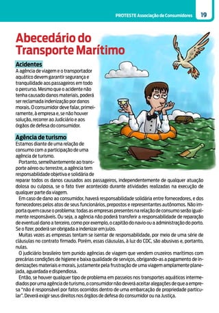 PROTESTE Associação de Consumidores       19



Abecedário do
Transporte Marítimo
Acidentes
A agência de viagem e o transportador
aquático devem garantir segurança e
tranquilidade aos passageiros em todo
o percurso. Mesmo que o acidente não
tenha causado danos materiais, poderá
ser reclamada indenização por danos
morais. O consumidor deve falar, primei-
ramente, à empresa e, se não houver
solução, recorrer ao Judiciário e aos
órgãos de defesa do consumidor.

Agência de turismo
Estamos diante de uma relação de
consumo com a participação de uma
agência de turismo.
  Portanto, semelhantemente ao trans-
porte aéreo ou terrestre, a agência tem
responsabilidade objetiva e solidária de
reparar todos os danos causados aos passageiros, independentemente de qualquer atuação
dolosa ou culposa, se o fato tiver acontecido durante atividades realizadas na execução de
qualquer parte da viagem.
  Em caso de dano ao consumidor, haverá responsabilidade solidária entre fornecedores, e dos
fornecedores pelos atos de seus funcionários, prepostos e representantes autônomos. Não im-
porta quem cause o problema: todas as empresas presentes na relação de consumo serão igual-
mente responsáveis. Ou seja, a agência não poderá transferir a responsabilidade de reparação
de eventual dano a terceiro, como por exemplo, o capitão do navio ou a administração do porto.
Se o fizer, poderá ser obrigada a indenizar em juízo.
  Muitas vezes as empresas tentam se isentar de responsabilidade, por meio de uma série de
cláusulas no contrato firmado. Porém, essas cláusulas, à luz do CDC, são abusivas e, portanto,
nulas.
  O judiciário brasileiro tem punido agências de viagem que vendem cruzeiros marítimos com
precárias condições de higiene e baixa qualidade de serviços, obrigando-as a pagamento de in-
denizações materiais e morais, justamente pela frustração de uma viagem amplamente plane-
jada, aguardada e dispendiosa.
  Então, se houver qualquer tipo de problema em passeios nos transportes aquáticos interme-
diados por uma agência de turismo, o consumidor não deverá aceitar alegações de que a empre-
sa “não é responsável por fatos ocorridos dentro de uma embarcação de propriedade particu-
lar”. Deverá exigir seus direitos nos órgãos de defesa do consumidor ou na Justiça.
 