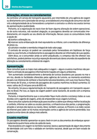 20    Direitos dos Passageiros



 Alterações, atrasos ou cancelamentos
 Ao contratar um serviço de transporte aquaviário, por intermédio de uma agência de viagem
 ou diretamente com o prestador do serviço, se estabelecerá uma relação de consumo e daí ad-
 virá a obrigatoriedade de os fornecedores cumprirem o contrato e a oferta nos exatos termos
 da apresentação e publicidade.
   Portanto, se a organização do navio tiver de fazer alguma alteração de ordem operacional,
 ou de outra natureza, sob razoável alegação, os passageiros deverão ser comunicados ime-
 diatamente, em respeito ao seu direito de informação. Nesses casos os consumidores terão
 a opção de:
   a) aceitar a alteração; ou,
   b) reservar outra embarcação de nível equivalente ou inferior, com o reembolso da diferença
 de preço; ou,
   c) cancelar e receber o reembolso integral de todo valor pago.
   O contrato de serviços só poderá ser cancelado pelos fornecedores em hipóteses de força
 maior ou caso fortuito, e imediatamente os passageiros deverão ser informados de suas opções.
   Além disso, se o consumidor ainda se sentir prejudicado, e a empresa não lhe oferecer vias
 satisfativas, poderá pleitear na justiça reparação de eventuais danos oriundos do expediente de
 alteração ou cancelamento unilateral da viagem.

 Apresentação
 Deve consultar quais os trajes mais adequados à viagem – alguns cruzeiros marítimos não per-
 mitem a entrada de passageiros informalmente trajados em alguns ambientes.
   Tem aumentado consideravelmente a demanda de turistas brasileiros por passeio no mar e
 em rios, devido às facilidades oferecidas pelas agências de turismo, ao momento econômico
 do país e ao interesse de conhecer a fascinante natureza brasileira, com suas ricas fauna e flora.
 Em menos de 10 anos, o número de passageiros de cruzeiros marítimos no Brasil aumentou 32
 vezes: saltou de 25 mil para cerca de 800 mil.
   No entanto, há pouca regulamentação do transporte de passageiros em transporte aquavi-
 ário no Brasil. Por isso, as regras da viagem podem variar bastante, de acordo com a empresa
 contratada.
   Portanto, é importantíssimo que o consumidor fique muito atento e esclareça todas as suas
 dúvidas com o agente de viagens, antes de empreender essas viagens turísticas.
   Deve consultar a planta da embarcação para escolher a cabine que ofereça melhor localização
 e conforto, informar-se sobre as escalas previstas, a infraestrutura dos portos, a programação,
 atrações e serviços dos barcos ou navios. Deve, também, acessar, os Procons e as redes sociais
 da Internet para saber se há muitas reclamações contra a agência de turismo pretendida. Isso
 ajudará a evitar dores de cabeça mais adiante.

 Cruzeiro marítimo
 Os passageiros deverão apresentar-se para check-in com os documentos de embarque aproxi-
 madamente quatro horas antes da saída do navio.
  Para brasileiros em viagem no território nacional, basta a apresentação de algum documento
 de identidade civil com foto e validade em território nacional, desde que em bom estado de
 conservação.
 