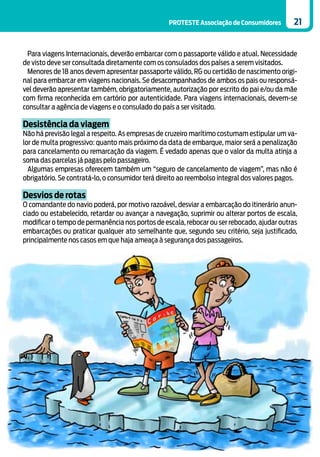 PROTESTE Associação de Consumidores        21


 Para viagens Internacionais, deverão embarcar com o passaporte válido e atual. Necessidade
de visto deve ser consultada diretamente com os consulados dos países a serem visitados.
 Menores de 18 anos devem apresentar passaporte válido, RG ou certidão de nascimento origi-
nal para embarcar em viagens nacionais. Se desacompanhados de ambos os pais ou responsá-
vel deverão apresentar também, obrigatoriamente, autorização por escrito do pai e/ou da mãe
com firma reconhecida em cartório por autenticidade. Para viagens internacionais, devem-se
consultar a agência de viagens e o consulado do país a ser visitado.

Desistência da viagem
Não há previsão legal a respeito. As empresas de cruzeiro marítimo costumam estipular um va-
lor de multa progressivo: quanto mais próximo da data de embarque, maior será a penalização
para cancelamento ou remarcação da viagem. É vedado apenas que o valor da multa atinja a
soma das parcelas já pagas pelo passageiro.
  Algumas empresas oferecem também um “seguro de cancelamento de viagem”, mas não é
obrigatório. Se contratá-lo, o consumidor terá direito ao reembolso integral dos valores pagos.

Desvios de rotas
O comandante do navio poderá, por motivo razoável, desviar a embarcação do itinerário anun-
ciado ou estabelecido, retardar ou avançar a navegação, suprimir ou alterar portos de escala,
modificar o tempo de permanência nos portos de escala, rebocar ou ser rebocado, ajudar outras
embarcações ou praticar qualquer ato semelhante que, segundo seu critério, seja justificado,
principalmente nos casos em que haja ameaça à segurança dos passageiros.
 