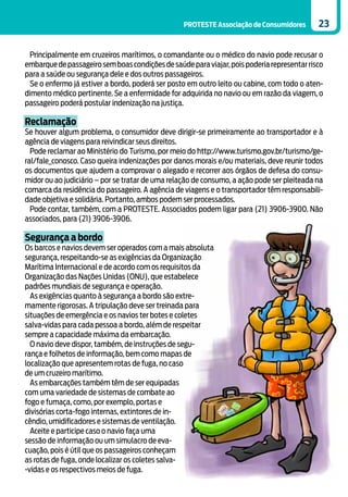 PROTESTE Associação de Consumidores       23


 Principalmente em cruzeiros marítimos, o comandante ou o médico do navio pode recusar o
embarque de passageiro sem boas condições de saúde para viajar, pois poderia representar risco
para a saúde ou segurança dele e dos outros passageiros.
 Se o enfermo já estiver a bordo, poderá ser posto em outro leito ou cabine, com todo o aten-
dimento médico pertinente. Se a enfermidade for adquirida no navio ou em razão da viagem, o
passageiro poderá postular indenização na justiça.

Reclamação
Se houver algum problema, o consumidor deve dirigir-se primeiramente ao transportador e à
agência de viagens para reivindicar seus direitos.
  Pode reclamar ao Ministério do Turismo, por meio do http://www.turismo.gov.br/turismo/ge-
ral/fale_conosco. Caso queira indenizações por danos morais e/ou materiais, deve reunir todos
os documentos que ajudem a comprovar o alegado e recorrer aos órgãos de defesa do consu-
midor ou ao judiciário – por se tratar de uma relação de consumo, a ação pode ser pleiteada na
comarca da residência do passageiro. A agência de viagens e o transportador têm responsabili-
dade objetiva e solidária. Portanto, ambos podem ser processados.
  Pode contar, também, com a PROTESTE. Associados podem ligar para (21) 3906-3900. Não
associados, para (21) 3906-3906.

Segurança a bordo
Os barcos e navios devem ser operados com a mais absoluta
segurança, respeitando-se as exigências da Organização
Marítima Internacional e de acordo com os requisitos da
Organização das Nações Unidas (ONU), que estabelece
padrões mundiais de segurança e operação.
  As exigências quanto à segurança a bordo são extre-
mamente rigorosas. A tripulação deve ser treinada para
situações de emergência e os navios ter botes e coletes
salva-vidas para cada pessoa a bordo, além de respeitar
sempre a capacidade máxima da embarcação.
  O navio deve dispor, também, de instruções de segu-
rança e folhetos de informação, bem como mapas de
localização que apresentem rotas de fuga, no caso
de um cruzeiro marítimo.
  As embarcações também têm de ser equipadas
com uma variedade de sistemas de combate ao
fogo e fumaça, como, por exemplo, portas e
divisórias corta-fogo internas, extintores de in-
cêndio, umidificadores e sistemas de ventilação.
  Aceite e participe caso o navio faça uma
sessão de informação ou um simulacro de eva-
cuação, pois é útil que os passageiros conheçam
as rotas de fuga, onde localizar os coletes salva-
-vidas e os respectivos meios de fuga.
 