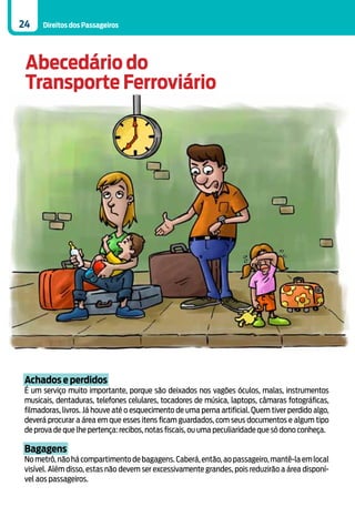 24   Direitos dos Passageiros




 Abecedário do
 Transporte Ferroviário




Achados e perdidos
É um serviço muito importante, porque são deixados nos vagões óculos, malas, instrumentos
musicais, dentaduras, telefones celulares, tocadores de música, laptops, câmaras fotográficas,
filmadoras, livros. Já houve até o esquecimento de uma perna artificial. Quem tiver perdido algo,
deverá procurar a área em que esses itens ficam guardados, com seus documentos e algum tipo
de prova de que lhe pertença: recibos, notas fiscais, ou uma peculiaridade que só dono conheça.

Bagagens
No metrô, não há compartimento de bagagens. Caberá, então, ao passageiro, mantê-la em local
visível. Além disso, estas não devem ser excessivamente grandes, pois reduzirão a área disponí-
vel aos passageiros.
 