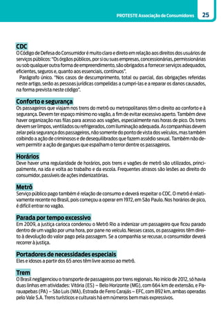 PROTESTE Associação de Consumidores          25




CDC
O Código de Defesa do Consumidor é muito claro e direto em relação aos direitos dos usuários de
serviços públicos: “Os órgãos públicos, por si ou suas empresas, concessionárias, permissionárias
ou sob qualquer outra forma de empreendimento, são obrigados a fornecer serviços adequados,
eficientes, seguros e, quanto aos essenciais, contínuos”.
  Parágrafo único. “Nos casos de descumprimento, total ou parcial, das obrigações referidas
neste artigo, serão as pessoas jurídicas compelidas a cumpri-las e a reparar os danos causados,
na forma prevista neste código”.

Conforto e segurança
Os passageiros que viajam nos trens do metrô ou metropolitanos têm o direito ao conforto e à
segurança. Devem ter espaço mínimo no vagão, a fim de evitar excessivo aperto. Também deve
haver organização nas filas para acesso aos vagões, especialmente nas horas de pico. Os trens
devem ser limpos, ventilados ou refrigerados, com iluminação adequada. As companhias devem
zelar pela segurança dos passageiros, não somente do ponto de vista dos veículos, mas também
coibindo a ação de criminosos e de desequilibrados que fazem assédio sexual. Também não de-
vem permitir a ação de gangues que espalham o terror dentre os passageiros.

Horários
Deve haver uma regularidade de horários, pois trens e vagões de metrô são utilizados, princi-
palmente, na ida e volta ao trabalho e da escola. Frequentes atrasos são lesões ao direito do
consumidor, passíveis de ações indenizatórias.

Metrô
Serviço público pago também é relação de consumo e deverá respeitar o CDC. O metrô é relati-
vamente recente no Brasil, pois começou a operar em 1972, em São Paulo. Nos horários de pico,
é difícil entrar no vagão.

Parada por tempo excessivo
Em 2009, a justiça carioca condenou o Metrô Rio a indenizar um passageiro que ficou parado
dentro de um vagão por uma hora, por pane no veículo. Nesses casos, os passageiros têm direi-
to à devolução do valor pago pela passagem. Se a companhia se recusar, o consumidor deverá
recorrer à justiça.

Portadores de necessidades especiais
Eles e idosos a partir dos 65 anos têm livre acesso ao metrô.

Trem
O Brasil negligenciou o transporte de passageiros por trens regionais. No início de 2012, só havia
duas linhas em atividades: Vitória (ES) – Belo Horizonte (MG), com 664 km de extensão, e Pa-
rauapebas (PA) – São Luis (MA), Estrada de Ferro Carajás – EFC, com 892 km, ambas operadas
pelo Vale S.A. Trens turísticos e culturais há em números bem mais expressivos.
 