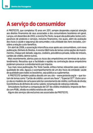 26    Direitos dos Passageiros




 A serviço do consumidor
 A PROTESTE, que completou 10 anos em 2011, sempre despendeu especial atenção
 aos direitos financeiros de seus associados e dos consumidores brasileiros em geral.
 Lançou, em dezembro de 2002, a revista Pro Teste, na qual são publicados testes com-
 parativos de produtos e serviços, inclusive financeiros, nos quais, além da avaliação
 dos riscos à saúde e segurança do consumidor, e da utilidade dos itens testados, con-
 sidera a relação custo-benefício.
   Em abril de 2006, a associação intensificou esse apoio aos consumidores, com nova
 publicação, Dinheiro & Direitos. A revista D&D trata de temas como opções de investi-
 mentos, cheque pré-datado, seguros, crediário, previdência privada, leilão de imóveis,
 cartões de crédito, dentre outros.
   Mais recentemente, alertou para os riscos dos empréstimos em terminais de autoa-
 tendimento. Ressaltou que a facilidade e rapidez na contratação desse empréstimo
 poderiam provocar o endividamento por impulso.
   Sua mais nova publicação, Pro Teste Saúde, enfoca temas relevantes para saúde e
 qualidade de vida. Aguçou o acompanhamento de um dos focos da entidade: saúde
 de qualidade para todos os brasileiros, seja pública ou suplementar.
   A PROTESTE também publica dossiês em seu site – www.proteste.org.br – que tra-
 tam de temas como “Cartão de crédito: use em seu favor”; “Especial CET”. Outro servi-
 ço são os modelos de carta para solicitar cancelamento de crédito; confissão de dívida;
 transferência do dinheiro de conta-salário; reclamação de cobrança indevida.
   Simuladores facilitam a comparação de CET do crédito imobiliário; Imposto de Ren-
 da com PGBL; dívida no crédito rotativo do cartão.
   Alguns dos serviços são exclusivos aos associados da PROTESTE.
 
