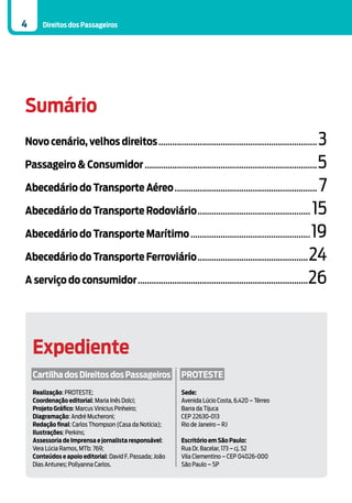 4      Direitos dos Passageiros




Sumário
Novo cenário, velhos direitos...................................................................... 3
Passageiro & Consumidor............................................................................ 5

Abecedário do Transporte Aéreo............................................................... 7

Abecedário do Transporte Rodoviário.................................................. 15

Abecedário do Transporte Marítimo..................................................... 19

Abecedário do Transporte Ferroviário................................................. 24

A serviço do consumidor...........................................................................26




    Expediente
    Cartilha dos Direitos dos Passageiros                 PROTESTE
    Realização: PROTESTE;                                 Sede:
    Coordenação editorial: Maria Inês Dolci;              Avenida Lúcio Costa, 6.420 – Térreo
    Projeto Gráfico: Marcus Vinicius Pinheiro;            Barra da Tijuca
    Diagramação: André Mucheroni;                         CEP 22630-013
    Redação final: Carlos Thompson (Casa da Notícia);     Rio de Janeiro – RJ
    Ilustrações: Perkins;
    Assessoria de Imprensa e jornalista responsável:      Escritório em São Paulo:
    Vera Lúcia Ramos, MTb: 769;                           Rua Dr. Bacelar, 173 – cj. 52
    Conteúdos e apoio editorial: David F. Passada; João   Vila Clementino – CEP 04026-000
    Dias Antunes; Pollyanna Carlos.                       São Paulo – SP
 