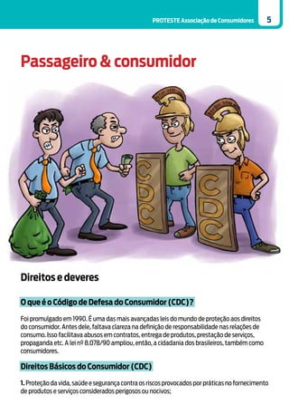 PROTESTE Associação de Consumidores         5




Passageiro & consumidor




Direitos e deveres

O que é o Código de Defesa do Consumidor (CDC)?

Foi promulgado em 1990. É uma das mais avançadas leis do mundo de proteção aos direitos
do consumidor. Antes dele, faltava clareza na definição de responsabilidade nas relações de
consumo. Isso facilitava abusos em contratos, entrega de produtos, prestação de serviços,
propaganda etc. A lei nº 8.078/90 ampliou, então, a cidadania dos brasileiros, também como
consumidores.

Direitos Básicos do Consumidor (CDC)

1. Proteção da vida, saúde e segurança contra os riscos provocados por práticas no fornecimento
de produtos e serviços considerados perigosos ou nocivos;
 