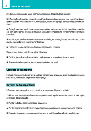6    Direitos dos Passageiros



2. Educação e divulgação sobre o consumo adequado dos produtos e serviços;

3. Informação adequada e clara sobre os diferentes produtos e serviços, com especificação cor-
reta de quantidade, características, composição, qualidade e preço, bem como seus eventuais
riscos;

4. Proteção contra a publicidade enganosa e abusiva, métodos comerciais coercitivos ou desle-
ais, bem como contra práticas e cláusulas abusivas ou impostas no fornecimento de produtos
e serviços;

5. Modificação das cláusulas contratuais que estabeleçam prestações desproporcionais, ou sua
revisão caso se tornem excessivamente caras;

6. Efetiva prevenção e reparação de danos patrimoniais e morais;

7. Acesso aos órgãos judiciários e administrativos;

8. Facilitação da defesa de seus direitos, inclusive com a inversão do ônus da prova;

9. Adequada e eficaz prestação dos serviços públicos em geral.


Contrato de Transporte
É aquele no qual uma das partes se obriga a transportar a pessoa, ou alguma coisa de um ponto
para outro, mediante o pagamento de um preço.


Deveres do Transportador

1. Transportar o passageiro com pontualidade, segurança, higiene e conforto;

2. Não recusar passageiro, salvo nos casos previstos nos regulamentos ou por motivos de higie-
ne e saúde do interessado;

3. Prestar todo tipo de informação ao passageiro;

4. Prestar assistência material em casos de atraso, cancelamento ou interrupção da viagem;

5. Cumprir e fazer cumprir as normas de transporte emitidas pelas agências reguladoras.
 