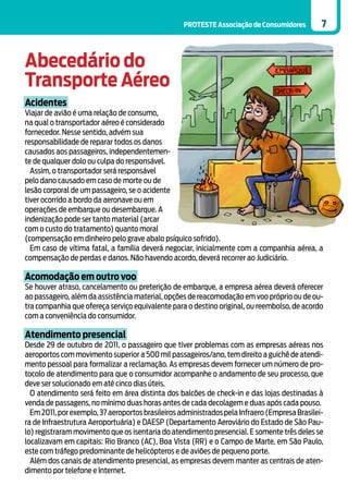 PROTESTE Associação de Consumidores         7



Abecedário do
Transporte Aéreo
Acidentes
Viajar de avião é uma relação de consumo,
na qual o transportador aéreo é considerado
fornecedor. Nesse sentido, advém sua
responsabilidade de reparar todos os danos
causados aos passageiros, independentemen-
te de qualquer dolo ou culpa do responsável.
  Assim, o transportador será responsável
pelo dano causado em caso de morte ou de
lesão corporal de um passageiro, se o acidente
tiver ocorrido a bordo da aeronave ou em
operações de embarque ou desembarque. A
indenização pode ser tanto material (arcar
com o custo do tratamento) quanto moral
(compensação em dinheiro pelo grave abalo psíquico sofrido).
  Em caso de vítima fatal, a família deverá negociar, inicialmente com a companhia aérea, a
compensação de perdas e danos. Não havendo acordo, deverá recorrer ao Judiciário.

Acomodação em outro voo
Se houver atraso, cancelamento ou preterição de embarque, a empresa aérea deverá oferecer
ao passageiro, além da assistência material, opções de reacomodação em voo próprio ou de ou-
tra companhia que ofereça serviço equivalente para o destino original, ou reembolso, de acordo
com a conveniência do consumidor.

Atendimento presencial
Desde 29 de outubro de 2011, o passageiro que tiver problemas com as empresas aéreas nos
aeroportos com movimento superior a 500 mil passageiros/ano, tem direito a guichê de atendi-
mento pessoal para formalizar a reclamação. As empresas devem fornecer um número de pro-
tocolo de atendimento para que o consumidor acompanhe o andamento de seu processo, que
deve ser solucionado em até cinco dias úteis.
  O atendimento será feito em área distinta dos balcões de check-in e das lojas destinadas à
venda de passagens, no mínimo duas horas antes de cada decolagem e duas após cada pouso.
  Em 2011, por exemplo, 37 aeroportos brasileiros administrados pela Infraero (Empresa Brasilei-
ra de Infraestrutura Aeroportuária) e DAESP (Departamento Aeroviário do Estado de São Pau-
lo) registraram movimento que os isentaria do atendimento presencial. E somente três deles se
localizavam em capitais: Rio Branco (AC), Boa Vista (RR) e o Campo de Marte, em São Paulo,
este com tráfego predominante de helicópteros e de aviões de pequeno porte.
  Além dos canais de atendimento presencial, as empresas devem manter as centrais de aten-
dimento por telefone e Internet.
 