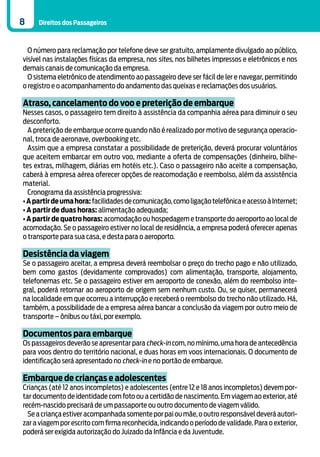 8    Direitos dos Passageiros



  O número para reclamação por telefone deve ser gratuito, amplamente divulgado ao público,
visível nas instalações físicas da empresa, nos sites, nos bilhetes impressos e eletrônicos e nos
demais canais de comunicação da empresa.
  O sistema eletrônico de atendimento ao passageiro deve ser fácil de ler e navegar, permitindo
o registro e o acompanhamento do andamento das queixas e reclamações dos usuários.

Atraso, cancelamento do voo e preterição de embarque
Nesses casos, o passageiro tem direito à assistência da companhia aérea para diminuir o seu
desconforto.
  A preterição de embarque ocorre quando não é realizado por motivo de segurança operacio-
nal, troca de aeronave, overbooking etc.
  Assim que a empresa constatar a possibilidade de preterição, deverá procurar voluntários
que aceitem embarcar em outro voo, mediante a oferta de compensações (dinheiro, bilhe-
tes extras, milhagem, diárias em hotéis etc.). Caso o passageiro não aceite a compensação,
caberá à empresa aérea oferecer opções de reacomodação e reembolso, além da assistência
material.
  Cronograma da assistência progressiva:
• A partir de uma hora: facilidades de comunicação, como ligação telefônica e acesso à Internet;
• A partir de duas horas: alimentação adequada;
• A partir de quatro horas: acomodação ou hospedagem e transporte do aeroporto ao local de
acomodação. Se o passageiro estiver no local de residência, a empresa poderá oferecer apenas
o transporte para sua casa, e desta para o aeroporto.

Desistência da viagem
Se o passageiro aceitar, a empresa deverá reembolsar o preço do trecho pago e não utilizado,
bem como gastos (devidamente comprovados) com alimentação, transporte, alojamento,
telefonemas etc. Se o passageiro estiver em aeroporto de conexão, além do reembolso inte-
gral, poderá retornar ao aeroporto de origem sem nenhum custo. Ou, se quiser, permanecerá
na localidade em que ocorreu a interrupção e receberá o reembolso do trecho não utilizado. Há,
também, a possibilidade de a empresa aérea bancar a conclusão da viagem por outro meio de
transporte – ônibus ou táxi, por exemplo.

Documentos para embarque
Os passageiros deverão se apresentar para check-in com, no mínimo, uma hora de antecedência
para voos dentro do território nacional, e duas horas em voos internacionais. O documento de
identificação será apresentado no check-in e no portão de embarque.

Embarque de crianças e adolescentes
Crianças (até 12 anos incompletos) e adolescentes (entre 12 e 18 anos incompletos) devem por-
tar documento de identidade com foto ou a certidão de nascimento. Em viagem ao exterior, até
recém-nascido precisará de um passaporte ou outro documento de viagem válido.
  Se a criança estiver acompanhada somente por pai ou mãe, o outro responsável deverá autori-
zar a viagem por escrito com firma reconhecida, indicando o período de validade. Para o exterior,
poderá ser exigida autorização do Juizado da Infância e da Juventude.
 