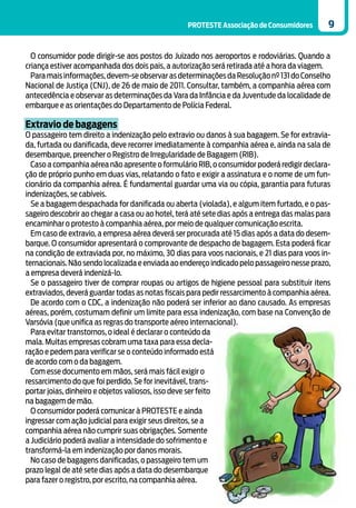 PROTESTE Associação de Consumidores         9


  O consumidor pode dirigir-se aos postos do Juizado nos aeroportos e rodoviárias. Quando a
criança estiver acompanhada dos dois pais, a autorização será retirada até a hora da viagem.
  Para mais informações, devem-se observar as determinações da Resolução nº 131 do Conselho
Nacional de Justiça (CNJ), de 26 de maio de 2011. Consultar, também, a companhia aérea com
antecedência e observar as determinações da Vara da Infância e da Juventude da localidade de
embarque e as orientações do Departamento de Polícia Federal.

Extravio de bagagens
O passageiro tem direito a indenização pelo extravio ou danos à sua bagagem. Se for extravia-
da, furtada ou danificada, deve recorrer imediatamente à companhia aérea e, ainda na sala de
desembarque, preencher o Registro de Irregularidade de Bagagem (RIB).
  Caso a companhia aérea não apresente o formulário RIB, o consumidor poderá redigir declara-
ção de próprio punho em duas vias, relatando o fato e exigir a assinatura e o nome de um fun-
cionário da companhia aérea. É fundamental guardar uma via ou cópia, garantia para futuras
indenizações, se cabíveis.
  Se a bagagem despachada for danificada ou aberta (violada), e algum item furtado, e o pas-
sageiro descobrir ao chegar a casa ou ao hotel, terá até sete dias após a entrega das malas para
encaminhar o protesto à companhia aérea, por meio de qualquer comunicação escrita.
  Em caso de extravio, a empresa aérea deverá ser procurada até 15 dias após a data do desem-
barque. O consumidor apresentará o comprovante de despacho de bagagem. Esta poderá ficar
na condição de extraviada por, no máximo, 30 dias para voos nacionais, e 21 dias para voos in-
ternacionais. Não sendo localizada e enviada ao endereço indicado pelo passageiro nesse prazo,
a empresa deverá indenizá-lo.
  Se o passageiro tiver de comprar roupas ou artigos de higiene pessoal para substituir itens
extraviados, deverá guardar todas as notas fiscais para pedir ressarcimento à companhia aérea.
  De acordo com o CDC, a indenização não poderá ser inferior ao dano causado. As empresas
aéreas, porém, costumam definir um limite para essa indenização, com base na Convenção de
Varsóvia (que unifica as regras do transporte aéreo internacional).
  Para evitar transtornos, o ideal é declarar o conteúdo da
mala. Muitas empresas cobram uma taxa para essa decla-
ração e pedem para verificar se o conteúdo informado está
de acordo com o da bagagem.
  Com esse documento em mãos, será mais fácil exigir o
ressarcimento do que foi perdido. Se for inevitável, trans-
portar joias, dinheiro e objetos valiosos, isso deve ser feito
na bagagem de mão.
  O consumidor poderá comunicar à PROTESTE e ainda
ingressar com ação judicial para exigir seus direitos, se a
companhia aérea não cumprir suas obrigações. Somente
a Judiciário poderá avaliar a intensidade do sofrimento e
transformá-la em indenização por danos morais.
  No caso de bagagens danificadas, o passageiro tem um
prazo legal de até sete dias após a data do desembarque
para fazer o registro, por escrito, na companhia aérea.
 