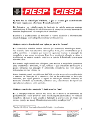 5
9) Para fins de substituição tributária, o que se entende por estabelecimento
fabricante e equiparado a fabricante de veículo automotor?
R.: Entende-se por estabelecimento de fabricante de veículo automotor qualquer
estabelecimento de fabricante de veículos de carga, de passageiros ou misto, bem como de
máquinas, implementos e veículos agrícolas ou rodoviários.
Equipara-se a estabelecimento de fabricante de veículo automotor o estabelecimento
atacadista de peças controlado por fabricante de veículo automotor
10) Qual o objetivo de se instituir esse regime por parte dos Estados?
R.: A substituição tributária, também conhecida por “substituição tributária para frente”,
visa facilitar e tornar mais eficiente a arrecadação do ICMS, pois, considerando-se que a
cadeia econômica é composta por sucessivas operações relativas à circulação de
mercadorias e que apenas na primeira delas fica o contribuinte obrigado a efetuar o
recolhimento por todas as operações posteriores, o controle da fiscalização torna-se mais
simples e eficaz.
Este instituto surgiu quando ficou consignada, pelos Estados, a desigualdade quantitativa
entre revendedores e fabricantes, ou seja, verificou-se que havia muitos revendedores e
poucos fabricantes para circulação de determinadas mercadorias, tais como: cigarros,
refrigerantes, sorvetes, veículos, etc.
Com o intuito de garantir o recolhimento do ICMS, em todas as operações ocorridas desde
o momento da fabricação até o consumidor final, os Estados-membros da Federação
instituíram, para alguns produtos, o regime de substituição tributária, atribuindo ao
fabricante, importador ou distribuidor, conforme o caso, o recolhimento do imposto das
operações subseqüentes a serem realizadas.
11) Qual o conceito de Antecipação Tributária em São Paulo?
R.: A antecipação tributária adotada pelo Estado de São Paulo “é um instrumento de
política tributária visando preservar o erário paulista da perda de arrecadação por conta das
mercadorias advindas de outra unidade da Federação, e gerar isonomia em relação aos
mesmos produtos que quando fabricados internamente tem retenção na fonte” 1
.
1
Cartilha IOB ICMS/SP Antecipação e Substituição Tributária – Novos Produtos
 