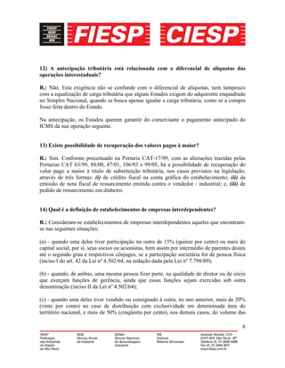6
12) A antecipação tributária está relacionada com o diferencial de alíquotas das
operações interestaduais?
R.: Não. Esta exigência não se confunde com o diferencial de alíquotas, nem tampouco
com a equalização de carga tributária que alguns Estados exigem do adquirente enquadrado
no Simples Nacional, quando se busca apenas igualar a carga tributária, como se a compra
fosse feita dentro do Estado.
Na antecipação, os Estados querem garantir do comerciante o pagamento antecipado do
ICMS da sua operação seguinte.
13) Existe possibilidade de recuperação dos valores pagos à maior?
R.: Sim. Conforme preceituado na Portaria CAT-17/99, com as alterações trazidas pelas
Portarias CAT 63/99, 88/00, 47/01, 106/03 e 99/05, há a possibilidade de recuperação do
valor pago a maior à título de substituição tributária, nos casos previstos na legislação,
através de três formas: (i) de crédito fiscal na conta gráfica do estabelecimento; (ii) da
emissão de nota fiscal de ressarcimento emitida contra o vendedor / industrial; e, (iii) de
pedido de ressarcimento em dinheiro.
14) Qual é a definição de estabelecimentos de empresas interdependentes?
R.: Consideram-se estabelecimentos de empresas interdependentes aqueles que encontram-
se nas seguintes situações:
(a) - quando uma delas tiver participação na outra de 15% (quinze por cento) ou mais do
capital social, por si, seus sócios ou acionistas, bem assim por intermédio de parentes destes
até o segundo grau e respectivos cônjuges, se a participação societária for de pessoa física
(inciso I do art. 42 da Lei nº 4.502/64, na redação dada pela Lei nº 7.798/89);
(b) - quando, de ambas, uma mesma pessoa fizer parte, na qualidade de diretor ou de sócio
que exerçam funções de gerência, ainda que essas funções sejam exercidas sob outra
denominação (inciso II da Lei nº 4.502/64);
(c) - quando uma delas tiver vendido ou consignado à outra, no ano anterior, mais de 20%
(vinte por cento) no caso de distribuição com exclusividade em determinada área do
território nacional, e mais de 50% (cinqüenta por cento), nos demais casos, do volume das
 