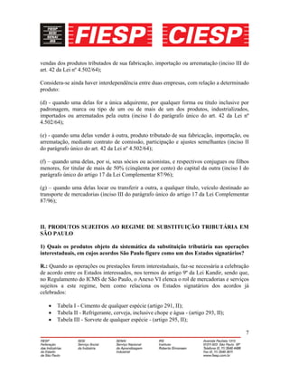 7
vendas dos produtos tributados de sua fabricação, importação ou arrematação (inciso III do
art. 42 da Lei nº 4.502/64);
Considera-se ainda haver interdependência entre duas empresas, com relação a determinado
produto:
(d) - quando uma delas for a única adquirente, por qualquer forma ou título inclusive por
padronagem, marca ou tipo de um ou de mais de um dos produtos, industrializados,
importados ou arrematados pela outra (inciso I do parágrafo único do art. 42 da Lei nº
4.502/64);
(e) - quando uma delas vender à outra, produto tributado de sua fabricação, importação, ou
arrematação, mediante contrato de comissão, participação e ajustes semelhantes (inciso II
do parágrafo único do art. 42 da Lei nº 4.502/64);
(f) – quando uma delas, por si, seus sócios ou acionistas, e respectivos conjugues ou filhos
menores, for titular de mais de 50% (cinqüenta por cento) do capital da outra (inciso I do
parágrafo único do artigo 17 da Lei Complementar 87/96);
(g) – quando uma delas locar ou transferir a outra, a qualquer título, veículo destinado ao
transporte de mercadorias (inciso III do parágrafo único do artigo 17 da Lei Complementar
87/96);
II. PRODUTOS SUJEITOS AO REGIME DE SUBSTITUIÇÃO TRIBUTÁRIA EM
SÃO PAULO
1) Quais os produtos objeto da sistemática da substituição tributária nas operações
interestaduais, em cujos acordos São Paulo figure como um dos Estados signatários?
R.: Quando as operações ou prestações forem interestaduais, faz-se necessária a celebração
de acordo entre os Estados interessados, nos termos do artigo 9º da Lei Kandir, sendo que,
no Regulamento do ICMS de São Paulo, o Anexo VI elenca o rol de mercadorias e serviços
sujeitos a este regime, bem como relaciona os Estados signatários dos acordos já
celebrados:
• Tabela I - Cimento de qualquer espécie (artigo 291, II);
• Tabela II - Refrigerante, cerveja, inclusive chope e água - (artigo 293, II);
• Tabela III - Sorvete de qualquer espécie - (artigo 295, II);
 