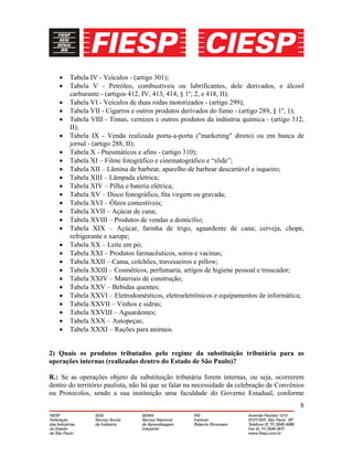 8
• Tabela IV - Veículos - (artigo 301);
• Tabela V - Petróleo, combustíveis ou lubrificantes, dele derivados, e álcool
carburante - (artigos 412, IV, 413, 414, § 1º, 2, e 418, II);
• Tabela VI - Veículos de duas rodas motorizados - (artigo 299);
• Tabela VII - Cigarros e outros produtos derivados do fumo - (artigo 289, § 1º, 1);
• Tabela VIII - Tintas, vernizes e outros produtos da indústria química - (artigo 312,
II);
• Tabela IX - Venda realizada porta-a-porta ("marketing" direto) ou em banca de
jornal - (artigo 288, II);
• Tabela X - Pneumáticos e afins - (artigo 310);
• Tabela XI – Filme fotográfico e cinematográfico e “slide”;
• Tabela XII – Lâmina de barbear, aparelho de barbear descartável e isqueiro;
• Tabela XIII – Lâmpada elétrica;
• Tabela XIV – Pilha e bateria elétrica;
• Tabela XV – Disco fonográfico, fita virgem ou gravada;
• Tabela XVI – Óleos comestíveis;
• Tabela XVII – Açúcar de cana;
• Tabela XVIII – Produtos de vendas a domicílio;
• Tabela XIX – Açúcar, farinha de trigo, aguardente de cana; cerveja, chope,
refrigerante e xarope;
• Tabela XX – Leite em pó;
• Tabela XXI – Produtos farmacêuticos, soros e vacinas;
• Tabela XXII – Cama, colchões, travesseiros e pillow;
• Tabela XXIII – Cosméticos, perfumaria, artigos de higiene pessoal e troucador;
• Tabela XXIV – Materiais de construção;
• Tabela XXV – Bebidas quentes;
• Tabela XXVI – Eletrodomésticos, eletroeletrônicos e equipamentos de informática;
• Tabela XXVII – Vinhos e sidras;
• Tabela XXVIII – Aguardentes;
• Tabela XXX – Autopeças;
• Tabela XXXI – Rações para animais.
2) Quais os produtos tributados pelo regime da substituição tributária para as
operações internas (realizadas dentro do Estado de São Paulo)?
R.: Se as operações objeto da substituição tributária forem internas, ou seja, ocorrerem
dentro do território paulista, não há que se falar na necessidade da celebração de Convênios
ou Protocolos, sendo a sua instituição uma faculdade do Governo Estadual, conforme
 