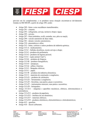 9
previsto em lei complementar, e os produtos nessa situação encontram-se devidamente
listadas no RICMS/SP, a partir do artigo 289, sendo:
• Artigo 289 - fumo e seus sucedâneos manufaturados;
• Artigo 291 - cimento;
• Artigo 293 - refrigerante, cerveja, inclusive chope e água;
• Artigo 295 - sorvete;
• Artigo 297 - fruta (amêndoa, avelã, castanha, noz, pêra ou maçã);
• Artigo 299 - veículo automotor de duas rodas;
• Artigo 301 - demais veículos automotores;
• Artigo 310 - pneumáticos e afins;
• Artigo 312 - tintas, vernizes e outros produtos da indústria química;
• Artigo 313-A - medicamentos;
• Artigo 313-C - bebidas alcoólicas, exceto cerveja e chope;
• Artigo 313-E - produtos de perfumaria;
• Artigo 313-G - produtos de higiene pessoal;
• Artigo 313-I – ração animal (“pet”);
• Artigo 313-K – produtos de limpeza;
• Artigo 313-M – produtos fonográficos;
• Artigo 313-O – autopeças;
• Artigo 313-Q – pilhas e baterias;
• Artigo 313-S – lâmpadas elétricas;
• Artigo 313-U – papel;
• Artigo 313-W – produtos da indústria alimentícia;
• Artigo 313-Y – materiais de construção e congêneres;
• Artigo 313-Z1 – produtos de colchoaria;
• Artigo 313-Z3 – ferramentas e congêneres;
• Artigo 313-Z5 – bicicletas, suas partes, peças e acessórios;
• Artigo 313-Z7 – instrumentos musicais, suas partes e acessórios;
• Artigo 313-Z9 – brinquedos;
• Artigo 313-Z11 – máquinas e aparelhos mecânicos, elétricos, eletromecânicos e
automáticos;
• Artigo 313-Z13 – produtos de papelaria;
• Artigo 313-Z15 – artefatos de uso doméstico;
• Artigo 313-Z17 – materiais elétricos;
• Artigo 313-Z19 – produtos eletrônicos, eletroeletrônicos e eletrodomésticos;
• Artigo 412 – gasolina;
• Artigo 418 – álcool carburante.
 