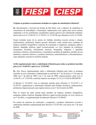 10
3) Quais os produtos recentemente incluídos no regime da substituição tributária?
R.: Recentemente, o Governo do Estado de São Paulo, com o objetivo de simplificar os
mecanismos de arrecadação e fiscalização, implementou este regime para novos setores,
ampliando o rol de contribuintes considerados sujeitos passivos por substituição tributária,
através das Leis nº 12.681/07, nº 12.785/07 e nº 13.291/08, que alteraram a Lei nº 6.374/89.
Foram incluídos neste rol os setores de: bebidas alcoólicas (exceto cerveja e chope),
medicamentos, perfumaria, higiene pessoal, alimentos, ração animal (pet), produtos de
limpeza, produtos fonográficos, materiais de construção e congêneres, autopeças, pilhas e
baterias, lâmpadas elétricas, papel (exclusivamente cut size), produtos de colchoaria,
ferramentas, bicicletas, instrumentos musicais, brinquedos, máquinas e aparelhos
mecânicos, elétricos, eletromecânicos e automáticos, produtos de papelaria, artefatos de uso
doméstico, materiais elétricos e, produtos eletrônicos, eletroeletrônicos e eletrodomésticos,
cujas operações ocorram no território paulista.
4) Há regulamentação sobre a substituição tributária para todos os produtos inseridos
pela Lei nº 12.681/07 e pela Lei nº 13.291/08?
R.: Sim. Houve regulamentação sobre a substituição tributária para todos os produtos
inseridos na nova sistemática, implementada no período de 1º de fevereiro à 1º de maio de
2008, em 1º de abril de 2009 e em 1º de maio de 2009, respectivamente, pelas Leis nº
12.681/07 e nº 13.291/08, conforme disposto nos artigos 313-A a 313-Z20 do RICMS/SP.
O Decreto nº 52.364/07, com as alterações trazidas pelos Decretos nº 52.515/07 e nº
52.587/07, regulamentou a substituição tributária para bebidas alcoólicas, medicamentos,
perfumaria, higiene pessoal, cujo regime iniciou-se em 1º de fevereiro de 2008.
Para os setores de ração animal (pet), produtos de limpeza, produtos fonográficos,
autopeças, pilhas e baterias, lâmpadas elétricas e papel (exclusivamente cut size), iniciou-se
em 1º de abril, e a regulamentação foi dada pelo Decreto nº 52.804/07.
Os setores de materiais de construção e congêneres e produtos alimentícios tiveram a
substituição tributária regulamentada pelo Decreto nº 52.921/08, com início em 1º de maio
de 2008.
 