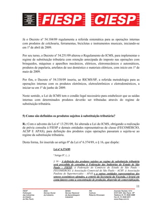 11
Já o Decreto nº 54.104/09 regulamenta a referida sistemática para as operações internas
com produtos de colchoaria, ferramentas, bicicletas e instrumentos musicais, iniciando-se
em 1º de abril de 2009.
Por seu turno, o Decreto nº 54.251/09 alterou o Regulamento do ICMS, para implementar o
regime de substituição tributária com retenção antecipada do imposto nas operações com
brinquedos, máquinas e aparelhos mecânicos, elétricos, eletromecânicos e automáticos,
produtos de papelaria, artefatos de uso doméstico e materiais elétricos, com início em 1º de
maio de 2009.
Por fim, o Decreto nº 54.338/09 inseriu, ao RICMS/SP, a referida metodologia para as
operações internas com os produtos eletrônicos, eletroeletrônicos e eletrodomésticos, a
iniciar-se em 1º de junho de 2009.
Neste sentido, a Lei do ICMS tem o condão legal necessário para estabelecer que as saídas
internas com determinados produtos deverão ser tributadas através do regime de
substituição tributária.
5) Como são definidos os produtos sujeitos à substituição tributária?
R.: Com o advento da Lei nº 13.291/09, foi alterada a Lei do ICMS, obrigando a realização
de prévia consulta à FIESP e demais entidades representativas de classe (FECOMÉRCIO,
ACSP E APAS), para definição dos produtos cujas operações passaram a sujeita-se ao
regime da substituição tributária.
Desta forma, foi inserido ao artigo 8º da Lei nº 6.374/89, o § 16, que dispõe:
Lei nº 6.374/89
“Artigo 8º. (...)
§ 16 – A definição dos produtos sujeitos ao regime de substituição tributária
será precedida de consultas à Federação das Indústrias do Estado de São
Paulo - FIESP, à Federação do Comércio do Estado de São Paulo -
FECOMERCIO, à Associação Comercial de São Paulo - ACSP, à Associação
Paulista de Supermercados - APAS e a outras entidades representativas dos
setores econômicos afetados, a critério da Secretaria da Fazenda, e levará em
conta fatores como a concentração de produção, dispersão de comercialização,
 