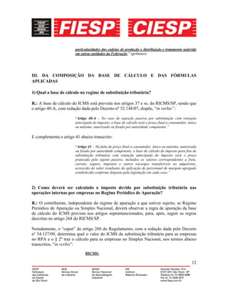 12
particularidades das cadeias de produção e distribuição e tratamento auferido
em outras unidades da Federação.” (grifamos)
III. DA COMPOSIÇÃO DA BASE DE CÁLCULO E DAS FÓRMULAS
APLICADAS
1) Qual a base de cálculo no regime de substituição tributária?
R.: A base de cálculo do ICMS está prevista nos artigos 37 e ss. do RICMS/SP, sendo que
o artigo 40-A, com redação dada pelo Decreto nº 52.148/07, dispõe, “in verbis”:
“Artigo 40-A – No caso de sujeição passiva por substituição com retenção
antecipada do imposto, a base de cálculo será o preço final a consumidor, único
ou máximo, autorizado ou fixado por autoridade competente.”
E complementa o artigo 41 abaixo transcrito:
“Artigo 41 – Na falta de preço final a consumidor, único ou máximo, autorizado
ou fixado por autoridade competente, a base de cálculo do imposto para fins de
substituição tributária com retenção antecipada do imposto será o preço
praticado pelo sujeito passivo, incluídos os valores correspondentes a frete,
carreto, seguro, impostos e outros encargos transferíveis ao adquirente,
acrescido do valor resultante da aplicação de percentual de margem agregado
estabelecido conforme disposto pela legislação em cada caso.”
2) Como deverá ser calculado o imposto devido por substituição tributária nas
operações internas por empresas no Regime Periódico de Apuração?
R.: O contribuinte, independente do regime de apuração a que estiver sujeito, se Regime
Periódico de Apuração ou Simples Nacional, deverá observar a regra de apuração da base
de cálculo do ICMS prevista nos artigos supramencionados, para, após, seguir as regras
descritas no artigo 268 do RICMS/SP.
Notadamente, o “caput” do artigo 268 do Regulamento, com a redação dada pelo Decreto
nº 54.137/09, determina qual o valor do ICMS da substituição tributária para as empresas
no RPA e o § 2º traz o cálculo para as empresas no Simples Nacional, nos termos abaixo
transcritos, “in verbis”:
RICMS:
 