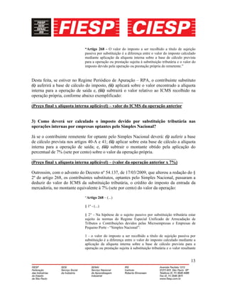 13
“Artigo 268 - O valor do imposto a ser recolhido a título de sujeição
passiva por substituição é a diferença entre o valor do imposto calculado
mediante aplicação da alíquota interna sobre a base de cálculo prevista
para a operação ou prestação sujeita à substituição tributária e o valor do
imposto devido pela operação ou prestação própria do remetente.”
Desta feita, se estiver no Regime Periódico de Apuração – RPA, o contribuinte substituto
(i) auferirá a base de cálculo do imposto, (ii) aplicará sobre o valor encontrado a alíquota
interna para a operação de saída e, (iii) subtrairá o valor relativo ao ICMS recolhido na
operação própria, conforme abaixo exemplificado:
____________________________________________________________________
(Preço final x alíquota interna aplicável) – valor do ICMS da operação anterior
3) Como deverá ser calculado o imposto devido por substituição tributária nas
operações internas por empresas optantes pelo Simples Nacional?
Já se o contribuinte remetente for optante pelo Simples Nacional deverá: (i) auferir a base
de cálculo prevista nos artigos 40-A e 41; (ii) aplicar sobre esta base de cálculo a alíquota
interna para a operação de saída; e, (iii) subtrair o montante obtido pela aplicação do
percentual de 7% (sete por cento) sobre o valor da operação própria.
_________________________________________________________________
(Preço final x alíquota interna aplicável) – (valor da operação anterior x 7%)
Outrossim, com o advento do Decreto nº 54.137, de 17/03/2009, que alterou a redação do §
2º do artigo 268, os contribuintes substitutos, optantes pelo Simples Nacional, passaram a
deduzir do valor do ICMS da substituição tributária, o crédito do imposto da entrada da
mercadoria, no montante equivalente à 7% (sete por cento) do valor da operação:
“Artigo 268 – (...)
§ 1º - (...)
§ 2° - Na hipótese de o sujeito passivo por substituição tributária estar
sujeito às normas do Regime Especial Unificado de Arrecadação de
Tributos e Contribuições devidos pelas Microempresas e Empresas de
Pequeno Porte - “Simples Nacional”:
1 - o valor do imposto a ser recolhido a título de sujeição passiva por
substituição é a diferença entre o valor do imposto calculado mediante a
aplicação da alíquota interna sobre a base de cálculo prevista para a
operação ou prestação sujeita à substituição tributária e o valor resultante
 