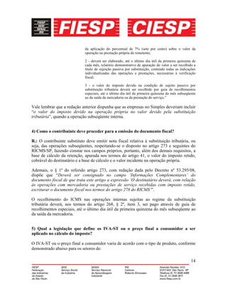 14
da aplicação do percentual de 7% (sete por cento) sobre o valor da
operação ou prestação própria do remetente;
2 - deverá ser elaborado, até o último dia útil da primeira quinzena de
cada mês, relatório demonstrativo de apuração do valor a ser recolhido a
título de sujeição passiva por substituição, contendo todas as indicações
individualizadas das operações e prestações, necessárias à verificação
fiscal;
3 - o valor do imposto devido na condição de sujeito passivo por
substituição tributária deverá ser recolhido por guia de recolhimentos
especiais, até o último dia útil da primeira quinzena do mês subseqüente
ao da saída da mercadoria ou da prestação do serviço.”
Vale lembrar que a redação anterior dispunha que as empresas no Simples deveriam incluir
“o valor do imposto devido na operação própria no valor devido pela substituição
tributária”, quando a operação subseqüente interna.
4) Como o contribuinte deve proceder para a emissão do documento fiscal?
R.: O contribuinte substituto deve emitir nota fiscal relativa à substituição tributária, ou
seja, das operações subseqüentes, respeitando-se o disposto no artigo 273 e seguintes do
RICMS/SP, fazendo constar nos campos próprios, portanto, além dos demais requisitos, a
base de cálculo da retenção, apurada nos termos do artigo 41, o valor do imposto retido,
cobrável do destinatário e a base de cálculo e o valor incidente na operação própria.
Ademais, o § 1º do referido artigo 273, com redação dada pelo Decreto nº 53.295/08,
dispõe que “Deverá ser consignado no campo ‘Informações Complementares’ do
documento fiscal de que trata este artigo a expressão ‘O destinatário deverá, com relação
às operações com mercadoria ou prestações de serviço recebidas com imposto retido,
escriturar o documento fiscal nos termos do artigo 278 do RICMS’”.
O recolhimento do ICMS nas operações internas sujeitas ao regime da substituição
tributária deverá, nos termos do artigo 268, § 2º, item 3, ser pago através de guia de
recolhimentos especiais, até o último dia útil da primeira quinzena do mês subseqüente ao
da saída da mercadoria.
5) Qual a legislação que define os IVA-ST ou o preço final a consumidor a ser
aplicado no cálculo do imposto?
O IVA-ST ou o preço final a consumidor varia de acordo com o tipo de produto, conforme
demonstrado abaixo para os setores de:
 
