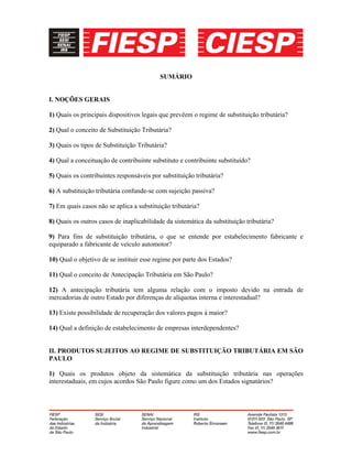 SUMÁRIO
I. NOÇÕES GERAIS
1) Quais os principais dispositivos legais que prevêem o regime de substituição tributária?
2) Qual o conceito de Substituição Tributária?
3) Quais os tipos de Substituição Tributária?
4) Qual a conceituação de contribuinte substituto e contribuinte substituído?
5) Quais os contribuintes responsáveis por substituição tributária?
6) A substituição tributária confunde-se com sujeição passiva?
7) Em quais casos não se aplica a substituição tributária?
8) Quais os outros casos de inaplicabilidade da sistemática da substituição tributária?
9) Para fins de substituição tributária, o que se entende por estabelecimento fabricante e
equiparado a fabricante de veículo automotor?
10) Qual o objetivo de se instituir esse regime por parte dos Estados?
11) Qual o conceito de Antecipação Tributária em São Paulo?
12) A antecipação tributária tem alguma relação com o imposto devido na entrada de
mercadorias de outro Estado por diferenças de alíquotas interna e interestadual?
13) Existe possibilidade de recuperação dos valores pagos à maior?
14) Qual a definição de estabelecimento de empresas interdependentes?
II. PRODUTOS SUJEITOS AO REGIME DE SUBSTITUIÇÃO TRIBUTÁRIA EM SÃO
PAULO
1) Quais os produtos objeto da sistemática da substituição tributária nas operações
interestaduais, em cujos acordos São Paulo figure como um dos Estados signatários?
 